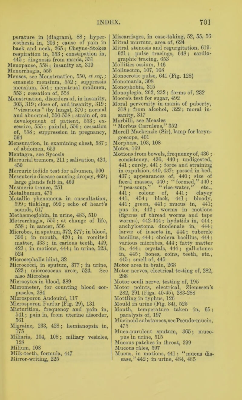perature in (diagram), 88; hyper- sesthesia in, 206 ; cause of pain in back and neck, 265; Cheyne-Stokes respiration in, 353; constipation in, 445 ; diagnosis from mania, 331 Menopause, 558 : insanity at, 319 Menorrhagia, 555 Menses, see Menstruation, 550, et seq.; emansio mensium, 552 ; suppressio mensium, 554; menstrual molimen, 553 ; cessation of, 558 Menstruation, disorders of, in insanity, 303, 319; close of, and insanity, 319; “vicarious” (by lungs), 370; normal and abnormal, 550-558 ; strain of, on development of patient, 553; ex- cessive, 555 ; painful, 556 ; cessation of, 558; suppression in pregnancy, 564 Mensuration, in examining chest, 587; of abdomen, 659 Mentagra, see Sycosis Mercurial tremors, 211; salivation, 424, 450 Mercuric iodide test for albumen, 500 Mesenteric disease causing dropsy, 469; large glands felt in, 469 Mesmeric trance, 251 Metalbumen, 475 Metallic phenomena in auscultation, 599; tinkling, 599 ; echo of heart’s sounds, 617 Methasmoglobin, in urine, 483, 510 Metrorrhagia, 555; at change of life, 558 ; in cancer, 556 Microbes, in sputum, 372, 377; in blood, 390 ; in mouth, 420; in vomited matter, 433 ; in carious teeth, 449, 423 ; in motions, 444; in urine, 523, 524 Microcephalic idiot, 32 Micrococci, in sputum, 377; in urine, 523; micrococcus ureas, 523. See also Microbes Microcytes in blood, 389 Micrometer, for counting blood cor- puscles, 384 Microsporon Audouini, 117 Microsporon Furfur (Fig. 29), 131 Micturition, frequency and pain in, 541; pain in, from uterine disorder, 561 Migraine, 263, 428; hemianopsia in, 175 Miliaria, 104, 108; miliary vesicles, 128 Milium, 108 Milk-teeth, formula, 447 Mirror-writing, 225 Miscarriages, in case-taking, 52, 55, 56 Mitral murmur, area of, 624 Mitral stenosis and regurgitation, 619- 621; pulse tracings, 648; cardio- graphic tracing, 653 Mollities ossium, 146 Molluscum, 107, 108 Monocrotic pulse, 641 (Fig. 128) Monomania, 308 Monophobia, 315 Monoplegia, 202, 232; forms of, 232 Moore’s test for sugar, 492 Moral perversity in mania of puberty, 318; from alcohol, 322; moral in- sanity, 317 Morbilli, see Measles “ Morbus Cseruleus,” 352 Morell Mackenzie (Sir), lamp for laryn- goscope, 401 Morphcea, 103, 108 Motes, 169 Motions from bowels, frequency of, 436 ; consistency, 436, 440; undigested, 441 ; curdy, 441 ; force and straining in expulsion, 440, 437; passed in bed, 437; appearances of, 440; size of faecal masses, 440; “ formed,” 440 ; “ pea-soup,’’ “ rice-water,” etc., 441; colour of, 441; clayey 441, 454; black, 441; bloody, 441; green, 441; mucus in, 441; pus in, 442; worms in motions (figures of thread worms and tape worms), 442-444; hydatids in, 444; anchylostoma duodenale in, 444; larvae of insects in, 444; tubercle bacillus, 444 ; cholera bacillus, 444 ; various microbes, 444; fatty matter in, 444; crystals, 444; gall-stones in, 445; bones, coins, teeth, etc., 445 ; smell of, 445 Motor area in brain, 268 Motor nerves, electrical testing of, 282, 288 Motor oculi nerve, testing of, 195 Motor points, electrical, Ziemssen’s 282, 291 (Figs. 40-45), 283-28S Mottling in typhus, 126 Mould in urine (Fig. 84), 525 Mouth, temperature taken in, 65; paralysis of, 197 Mucinoid substances, see Pseudo-mucin, 475 Muco-purulent sputum, 365; muco- pus in urine, 515 Mucous patches in throat, 399 Mucous rales, 597 Mucus, in motions, 441; “mucus dis- ease, ”442; in urine, 4S4, 485
