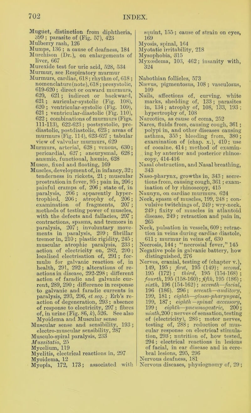Muguet, distinction from diphtheria, 399 ; parasite of (Fig. 57), 423 Mulberry rash, 126 Mumps, 136 ; a cause of deafness, 184 Murchison (Dr.), on enlargements of liver, 667 Murexide test for uric acid, 528, 534 Murmur, see Respiratory murmur Murmurs, cardiac, 618; rhythm of, 618 ; nomenclature (note), 618 ; presystolic, 619-620 ; direct or onward murmurs, 620, 621; indirect or backward, 621; auricular-systolic (Fig. 108), 620; ventricular-systolic (Fig. 109), 621 ; ventricular-diastolic (Fig. 110), 622 ; combinations of murmurs (Figs. 111-113), 622-623; postsystolic, pre- diastolic, postdiastolic, 623 ; areas of murmurs (Fig. 114), 623-627 ; tabular view of valvular murmurs, 629 Murmurs, arterial, 628 ; venous, 630; pericardial, 627 ; aneurysmal, 628 ; anaemic, functional, haemic, 628 Muscse, fixed and floating, 169 Muscles, development of, in infancy, 32; tenderness in rickets, 21; muscular prostration in fever, 95 ; pain in, 206; painful cramps of, 206 ; state of, in paralysis, 206 ; apparently hyper- trophied, 206; atrophy of, 206; examination of fragments, 207; methods of testing power of muscles, with the defects and fallacies, 207 ; contractions, spasms, and tremors in paralysis, 207; involuntary move- ments in paralysis, 209; fibrillar tremor in, 210 ; plastic rigidity, 245 ; muscular atrophic paralysis, 233; action of electricity on, 282, 290; localised electrisation of, 291; for- mulae for galvanic reaction of, in health, 291, 292 ; alterations of re- actions in disease, 292-298 ; different action of faradic and galvanic cur- rent, 289, 290 ; difference in response to galvanic and faradic currents in paralysis, 293, 296, et seq. ; Erb’s re- action of degeneration, 293 ; absence of response to electricity, 297 ; fibres of, in urine (Fig. 86, k), 526. See also Myoidema and Muscular sense Muscular sense and sensibility, 193; electro-muscular sensibility, 287 Musculo-spiral paralysis, 233 Mussitatio, 25 Mycelium, 119 Myelitis, electrical reactions in, 297 Myoidema, 12 Myopia, 172, 173; associated with squint, 155; cause of strain on eyes, 169 Myosis, spinal, 164 Myotatic irritability, 218 Mysophobia, 315 Myxoedema, 103, 462; insanity with, 324 Nabothian follicles, 573 Nasvus, pigmentosus, 108 ; vasculosus, 109 Nails, affections of, curving, white marks, shedding of, 133; parasites in, 134 ; atrophy of, 108, 133, 193 ; hypertrophy of, 108 Narcotics, as cause of coma, 252 Nares, fluids from, causing cough, 361; polypi in, and other diseases causing asthma, 355; bleeding from, 380; examination of (chap, x.), 410; use of cocaine, 414; method of examin- ing by anterior and posterior rhinos- copy, 414-416 Nasal obstruction, and Nasal breathing, 343 Naso-pharynx, growths in, 343; secre- tions from, causing cough, 361; exam- ination of by rhinoscopy, 415 Naunyn, on cardiac murmurs. 624 Neck, spasm of muscles, 199, 248 ; con- vulsive twitchings of, 249 ; wry-neck, 249 ; fixity of muscles in atlantoid disease, 249 ; retraction and pain in, 265 Neck, pulsation in vessels, 609 ; retrac- tion in veins during cardiac diastole, 611; murmur in veins of, 630 Necrosis, 144; “necrosial fever,” 145 Negative pole in galvanic battery, how distinguished, 276 Nerves, cranial, testing of (chapter v.), 149, 195; first, 195 (149); second, 195 (172) ; third, 195 (154-168) ; fourth, 195 (158-160); fifth, 195 (186); sixth, 196 (154-162); seventh—facial, 196 (186), 296 ; seventh—auditory, 199, 181; eighth—gtosso-pharyngeal, 199, 187 ; eighth —spinal accessory, 199; eighth—pnciunogastric, 200; ■ninth,200 ; nerves of sensation, testing of (electricity), 286; motor nerves, testing of, 2S8; reduction of mus- cular response on electrical stimula- tion, 293; nutrition of, how tested, 294; electrical reactions in lesions of facial, in ear disease and in cere- bral lesions, 295, 296 Nervous deafness, 181 Nervous diseases, physiognomy of, 29;