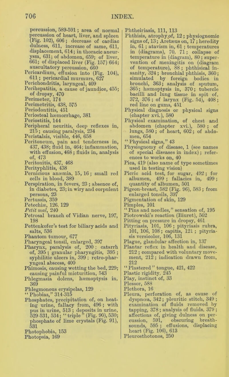 percussion, 589-591; area of normal percussion of heart, liver, and spleen (Fig. 102), 606; decrease of cardiac dulness, 611, increase of same, 611, displacement, 614; in thoracic aneur- ysm, 631; of abdomen, 659; of liver, 661; of displaced liver (Fig. 157) 664; auscultatory percussion, 660 Pericardium, effusion into (Fig. 104), 611; pericardial murmurs, 627 Perichondritis, laryngeal, 409 Perihepatitis, a cause of jaundice, 455; of dropsy, 470 Perimeter, 174 Perimetritis, 438, 575 Periodontitis, 451 Periosteal haemorrhage, 381 Periostitis, 144 Peripheral neuritis, deep reflexes in, 215 ; causing paralysis, 234 Peristalsis, visible, 446, 658 Peritoneum, pain and tenderness in, 437, 438; fluid in, 464; inflammation, with effusion, 468; fluids in, analysis of, 473 Peritonitis, 437, 468 Perityphlitis, 438 Pernicious anaemia, 15, 16; small red cells in blood, 389 Perspiration, in fevers, 23 ; absence of, in diabetes, 23; in wiry and corpulent persons, 23 Pertussis, 359 Petechias, 126, 129 Petit mal, 240 Petrosal branch of Vidian nerve, 197, 198 Pettenkofer’s test for biliary acids and salts, 536 Phantom tumour, 677 Pharyngeal tonsil, enlarged, 397 Pharynx, paralysis of, 200 ; catarrh of, 395 ; granular pharyngitis, 395 ; syphilitic ulcers in, 399 ; retro-phar- yngeal abscess, 400 Phimosis, causing wetting the bed, 229; causing painful micturition, 543 Phlegmasia dolens, haemoptysis in, 369 Phlegmonous erysipelas, 129 “Phobias,” 314-315 Phosphates, precipitation of, on heat- ing urine, fallacy from, 496 ; with pus in urine, 513 ; deposits in urine, 529-531, 534; “triple” (Fig. 90), 530; phosphate of lime crystals (Fig. 91), 531 Photophobia, 153 Photopsia, 169 Phtheiriasis, 111, 113 Phthisis, atrophy,of, 12 ; physiognomic signs of, 13; Aretaeus on, 17; heredity in, 61; atavism in, 61; temperatures in (diagrams), 70, 71; collapse of temperature in (diagram), 80 ; super- vention of meningitis on (diagram of temperature), 88; phthisical in- sanity, 324; bronchial phthisis, 360; simulated by foreign bodies in bronchi, 363; analysis of sputum, 365; haemoptysis in, 370; tubercle bacilli and lung tissue in spit of, 372, 376; of larynx (Fig. 54), 408; red line on gums, 451 Physical diagnosis or physical signs (chapter xvi.), 580 Physical examination, of chest and abdomen (chapter xvi.), 580 ; of lungs, 580; of heart, 602; of abdo- men, 654 “ Physical signs,” 43 Physiognomy of disease, 1 (see names of special diseases in index); refer- ences to works on, 40 Pica, 419 (also name of type sometimes used in testing vision) Picric acid test, for sugar, 492; for albumen, 499 ; fallacies in, 499; quantity of albumen, 501 Pigeon-breast, 582 (Fig. 96), 583; from enlarged tonsils, 397 Pigmentation of skin, 129 Pimples, 101 “ Pins and needles,” sensation of, 195 Piotrowski’s reaction (Biuret), 502 Pitting on pressure in dropsy, 461 Pityriasis, 101, 106 ; pityriasis rubra, 101, 106, 108; capitis, 121; pityria- sis versicolor, 106, 131 Plague, glandular affection in, 137 Plantar reflex in health and disease, 212 ; compared with voluntary move- ment, 212; indication drawn from, 212 “Plastered” tongue, 421, 422 Plastic rigidity, 245 Play, instinct of, 33 Plessor, 588 Plethora, 16 Pleura, perforation of, as cause of dyspncea, 342 ; pleuritic stitch, 349 ; examination of fluids removed by tapping, 378 ; analysis of fluids, 379 ; affections of, giving dulness on per- cussion, 591, obscuring breath- sounds, 595 ; effusions, displacing heart (Fig. 106), 613 Pleurosthotonos, 250