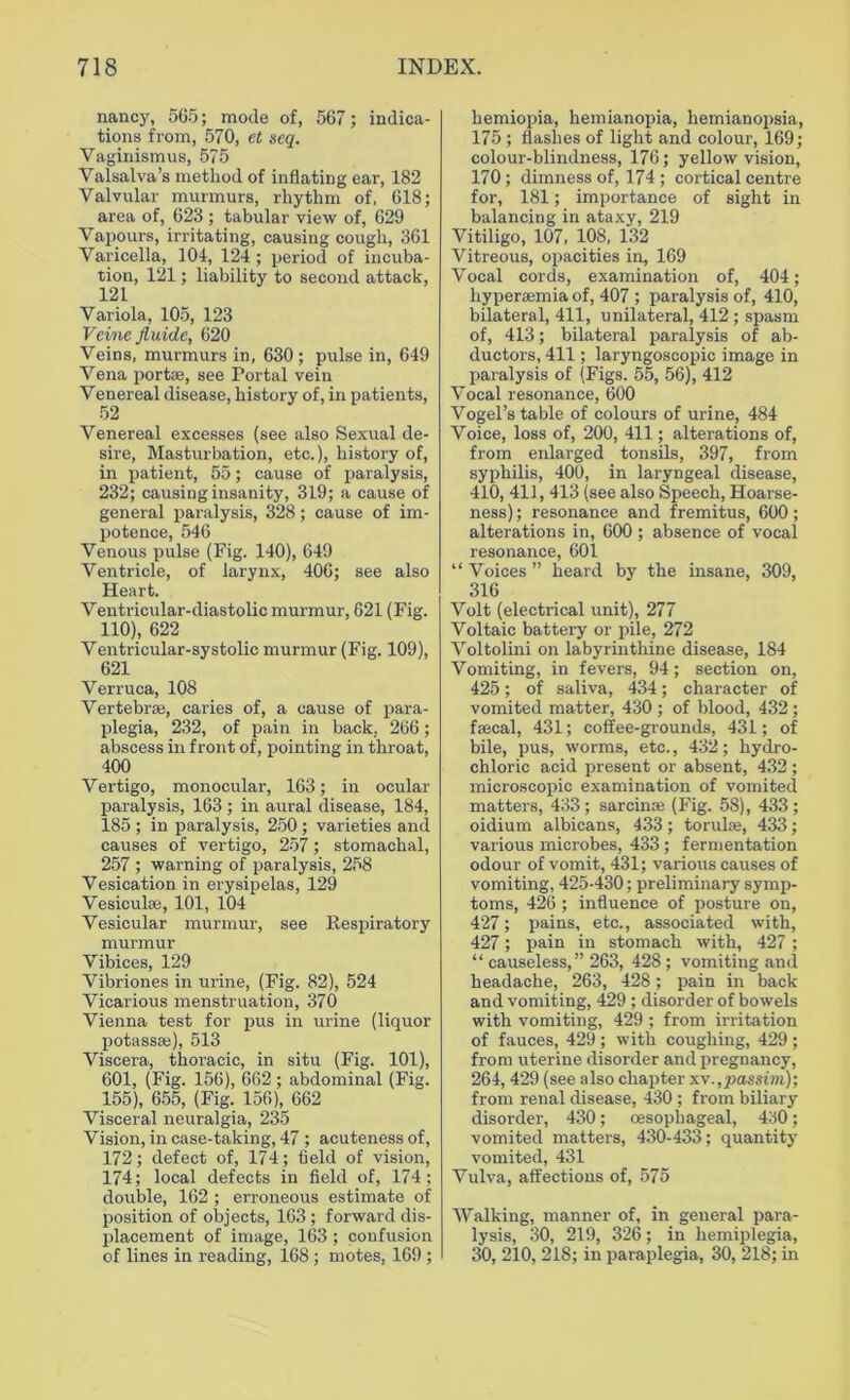 nancy, 565; mode of, 567; indica- tions from, 570, et seq. Vaginismus, 575 Valsalva’s method of inflating ear, 182 Valvular murmurs, rhythm of, 618; area of, 623 ; tabular view of, 629 Vapours, irritating, causing cough, 361 Varicella, 104, 124; period of incuba- tion, 121; liability to second attack, 121 Variola, 105, 123 Vcine fluide, 620 Veins, murmurs in, 630; pulse in, 649 Vena portae, see Portal vein Venereal disease, history of, in patients, 52 Venereal excesses (see also Sexual de- sire, Masturbation, etc.), history of, in patient, 55; cause of paralysis, 232; causing insanity, 319; a cause of general paralysis, 328; cause of im- potence, 546 Venous pulse (Fig. 140), 649 Ventricle, of larynx, 406; see also Heart. Ventricular-diastolic murmur, 621 (Fig. 110), 622 Ventricular-systolic murmur (Fig. 109), 621 Verruca, 108 Vertebras, caries of, a cause of para- plegia, 232, of pain in back, 266; abscess in front of, pointing in throat, 400 Vertigo, monocular, 163; in ocular paralysis, 163; in aural disease, 184, 185 ; in paralysis, 250 ; varieties and causes of vertigo, 257; stomachal, 257 ; warning of paralysis, 258 Vesication in erysipelas, 129 Vesiculee, 101, 104 Vesicular murmur, see Respiratory murmur Vibices, 129 Vibriones in urine, (Fig. 82), 524 Vicarious menstruation, 370 Vienna test for pus in urine (liquor potass*), 513 Viscera, thoracic, in situ (Fig. 101), 601, (Fig. 156), 662 ; abdominal (Fig. 155), 655, (Fig. 156), 662 Visceral neuralgia, 235 Vision, in case-taking, 47 ; acuteness of, 172; defect of, 174; field of vision, 174; local defects in field of, 174; double, 162 ; erroneous estimate of position of objects, 163 ; forward dis- placement of image, 163 ; confusion of lines in reading, 168; motes, 169 ; hemiopia, liemianopia, hemianopsia, 175; flashes of light and colour, 169; colour-blindness, 176; yellow vision, 170; dimness of, 174; cortical centre for, 181; importance of sight in balancing in ataxy, 219 Vitiligo, 107, 108, 132 Vitreous, opacities in, 169 Vocal cords, examination of, 404; hyperaemia of, 407 ; paralysis of, 410, bilateral, 411, unilateral, 412 ; spasm of, 413; bilateral paralysis of ab- ductors, 411; laryngoscopic image in paralysis of (Figs. 55, 56), 412 Vocal resonance, 600 Vogel’s table of colours of urine, 484 Voice, loss of, 200, 411; alterations of, from enlarged tonsils, 397, from syphilis, 400, in laryngeal disease, 410, 411,413 (see also Speech, Hoarse- ness) ; resonance and fremitus, 600; alterations in, 600 ; absence of vocal resonance, 601 “ Voices ” heard by the insane, 309, 316 Volt (electrical unit), 277 Voltaic battery or pile, 272 Voltolini on labyrinthine disease, 184 Vomiting, in fevers, 94; section on, 425; of saliva, 434; character of vomited matter, 430 ; of blood, 432; faecal, 431; coffee-grounds, 431; of bile, pus, worms, etc., 432; hydro- chloric acid present or absent, 432; microscopic examination of vomited matters, 433; sarcinas (Fig. 58), 433; oidium albicans, 433; torulae, 433; various microbes, 433 ; fermentation odour of vomit, 431; various causes of vomiting, 425-430; preliminary symp- toms, 426 ; influence of posture on, 427; pains, etc., associated with, 427; pain in stomach with, 427 ; “ causeless,” 263, 428 ; vomiting and headache, 263, 428; pain in back and vomiting, 429 ; disorder of bowels with vomiting, 429 ; from irritation of fauces, 429 ; with coughing, 429 ; from uterine disorder and pregnancy, 264,429 (see also chapter xv.,passim); from renal disease, 430 ; from biliary disorder, 430; oesophageal, 430; vomited matters, 430-433; quantity vomited, 431 Vulva, affections of, 575 Walking, manner of, in general para- lysis, 30, 219, 326; in hemiplegia, 30, 210, 218; in paraplegia, 30, 218; in