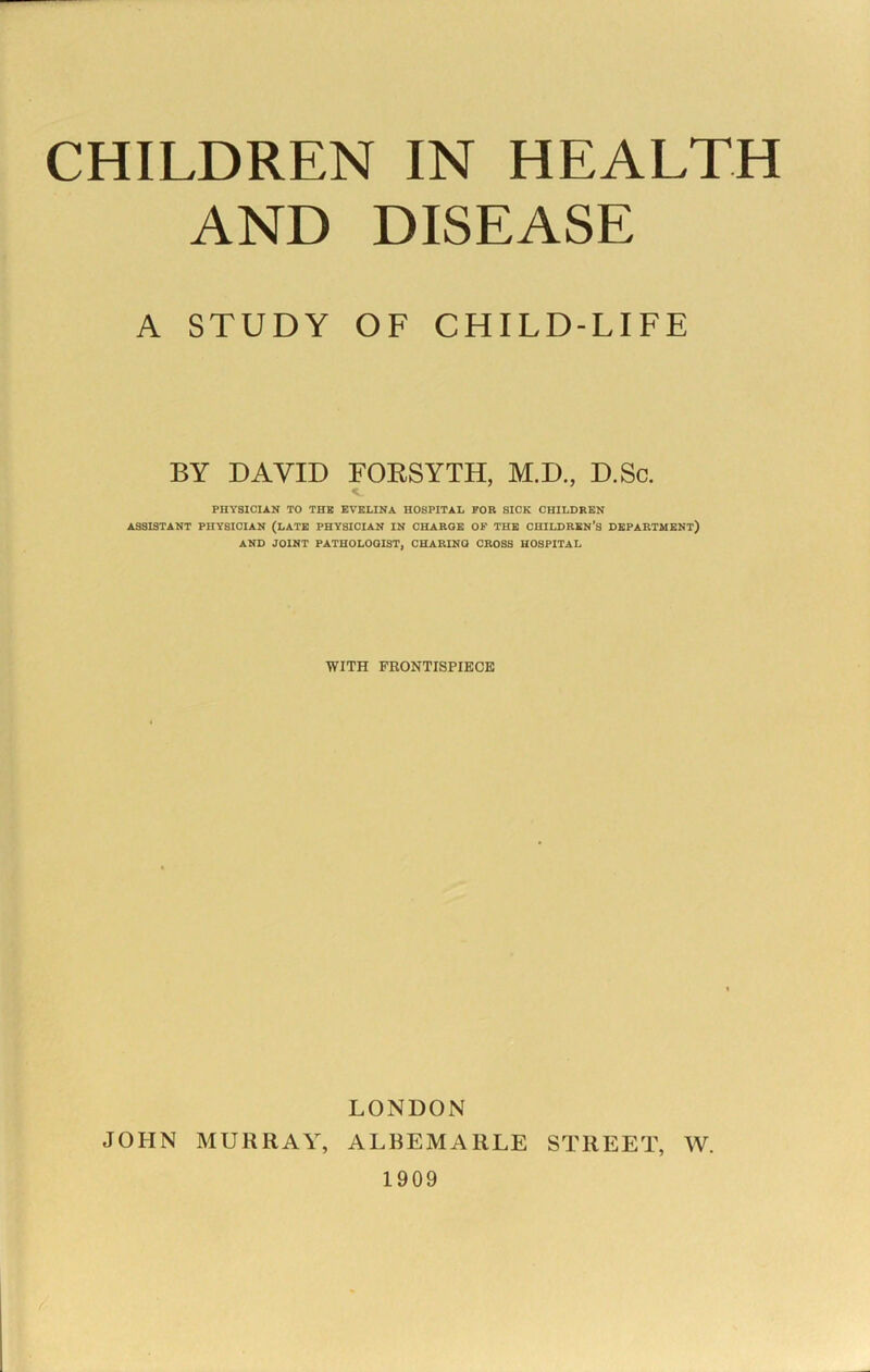 CHILDREN IN HEALTH AND DISEASE A STUDY OF CHILD-LIFE BY DAVID FOKSYTH, M.D., D.Sc. PHYSICIAN TO THB EVELINA HOSPITAL FOR SICK CHILDREN ASSISTANT PHYSICIAN (LATE PHYSICIAN IN CHARGE OP THB CHILDREN’S DEPARTMENT) AND JOINT PATHOLOGIST, CHARING CROSS HOSPITAL WITH FRONTISPIECE LONDON JOHN MURRAY, ALBEMARLE STREET, W. 1909