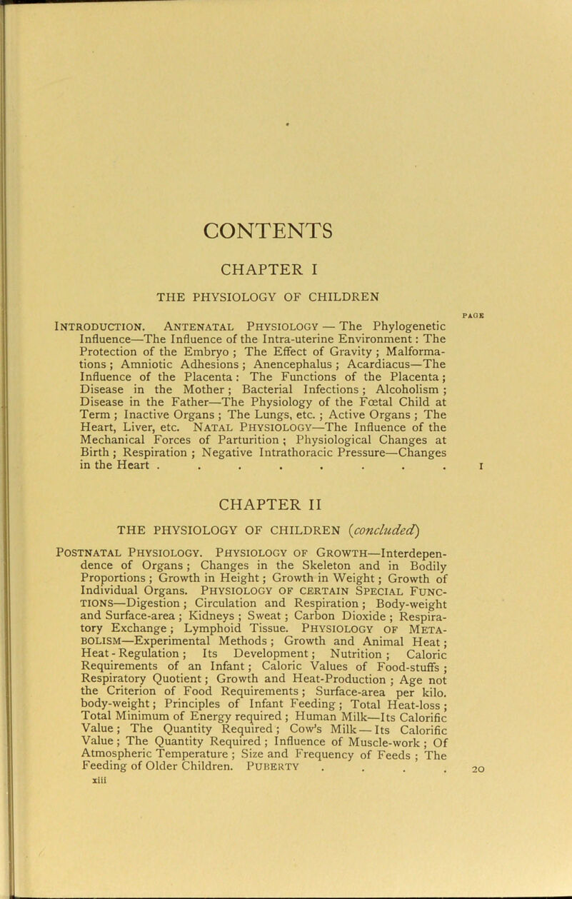 CONTENTS CHAPTER I THE PHYSIOLOGY OF CHILDREN PAGE Introduction. Antenatal Physiology — The Phylogenetic Influence—The Influence of the Intra-uterine Environment: The Protection of the Embryo ; The Effect of Gravity; Malforma- tions ; Amniotic Adhesions; Anencephalus ; Acardiacus—The Influence of the Placenta: The Functions of the Placenta; Disease in the Mother; Bacterial Infections; Alcoholism ; Disease in the Father—The Physiology of the Foetal Child at Term ; Inactive Organs ; The Lungs, etc. ; Active Organs ; The Heart, Liver, etc. Natal Physiology—The Influence of the Mechanical Forces of Parturition; Physiological Changes at Birth; Respiration ; Negative Intrathoracic Pressure—Changes in the Heart ........ i CHAPTER II THE PHYSIOLOGY OF CHILDREN {concluded) Postnatal Physiology. Physiology of Growth—Interdepen- dence of Organs; Changes in the Skeleton and in Bodily Proportions ; Growth in Height; Growth in Weight; Growth of Individual Organs. Physiology of certain Special Func- tions—Digestion ; Circulation and Respiration ; Body-weight and Surface-area ; Kidneys ; Sweat; Carbon Dioxide ; Respira- tory Exchange; Lymphoid Tissue. Physiology of Meta- bolism—Experimental Methods ; Growth and Animal Heat; Heat - Regulation; Its Development; Nutrition; Caloric Requirements of an Infant; Caloric Values of Food-stuffs ; Respiratory Quotient; Growth and Heat-Production ; Age not the Criterion of Food Requirements; Surface-area per kilo, body-weight; Principles of Infant Feeding; Total Heat-loss ; Total Minimum of Energy req^uired ; Human Milk—Its Calorific Value; The Quantity Required; Cow’s Milk—Its Calorific Value; The Quantity Required; Influence of Muscle-work; Of Atmospheric Temperature ; Size and Frequency of Feeds ; The Feeding of Older Children. Puberty ....