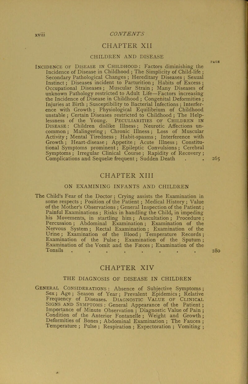 XVIU CHAPTER XII CHILDREN AND DISEASE PAGE Incidence of Disease in Childhood : Factors diminishing the Incidence of Disease in Childhood ; The Simplicity of Child-life ; Secondary Pathological Changes ; Hereditary Diseases ; Sexual Instinct; Diseases incident to Parturition ; Habits of Excess ; Occupational Diseases; Muscular Strain ; Many Diseases of unknown Pathology restricted to Adult Life—Factors increasing the Incidence of Disease in Childhood ; Congenital Deformities ; Injuries at Birth ; Susceptibility to Bacterial Infections ; Interfer- ence with Growth; Physiological Equilibrium of Childhood unstable; Certain Diseases restricted to Childhood ; The Help- lessness of the Young. Peculiarities of Children in Disease: Children dislike Illness; Neurotic Affections un- common ; Malingering; Chronic Illness; Loss of Muscular Activity ; Mental Tiredness ; Habit-spasms ; Interference with Growth ; Heart-disease; Appetite ; Acute Illness ; Constitu- tional Symptoms prominent; Epileptic Convulsions; Cerebral Symptoms ; Irregular Clinical Course ; Rapidity of Recovery ; Complications and Sequelae frequent; Sudden Death . . 265 CHAPTER XIII ON EXAMINING INFANTS AND CHILDREN The Child’s Fear of the Doctor ; Crying assists the Examination in some respects ; Position of the Patient; Medical History ; Value of the Mother’s Observations ; General Inspection of the Patient; Painful Examinations ; Risks in handling the Child, in impeding his Movements, in startling him; Auscultation; Procedure; Percussion; Abdominal Examination; Examination of the Nervous System; Rectal Examination; Examination of the Urine; Examination of the Blood; Temperature Records; Examination of the Pulse; Examination of the Sputum; Examination of the Vomit and the Faeces ; Examination of the Tonsils ........ 280 CHAPTER XIV THE DIAGNOSIS OF DISEASE IN CHILDREN General Considerations : Absence of Subjective Symptoms; Sex; Age; Season of Year; Prevalent Epidemics ; Relative Frequency of Diseases. Diagnostic Value of Clinical Signs and Symptoms : General Appearance of the Patient; Importance of Minute Observation ; Diagnostic Value of Pain ; Condition of the Anterior Fontanelle ; Weight and Growth; Deformities of Bones ; Abdominal Examination ; The Fauces ; Temperature ; Pulse ; Respiration ; Expectoration ; Vomiting ;