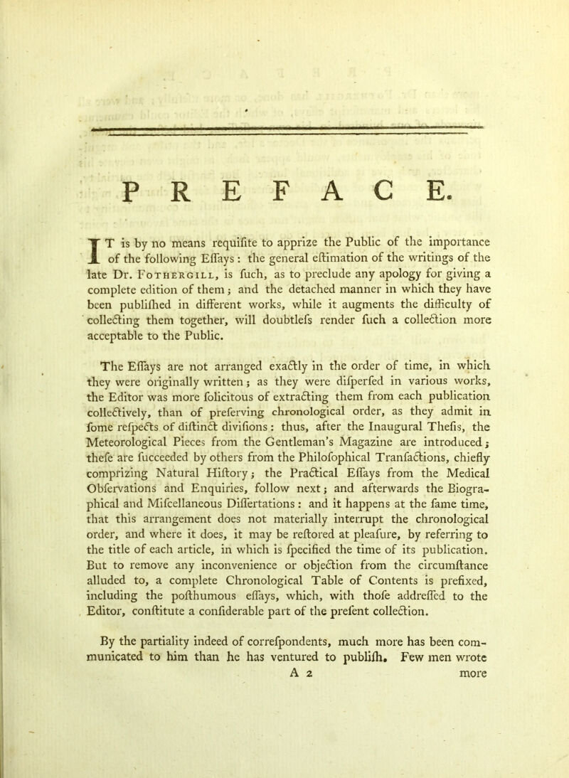 — PREFACE. IT is by no means requifite to apprize the Public of the importance of the following Eflays: the general eftimation of the writings of the late Dr. Fothergill, is fuch, as to preclude any apology for giving a complete edition of them j and the detached manner in which they have been publifhed in different works, while it augments the difficulty of collecting them together, will doubtlefs render fuch a collection more acceptable to the Public. The Effays are not arranged exaCtly in the order of time, in which they were originally written; as they were difperfed in various works, the Editor was more folicitous of extracting them from each publication colleCtively, than of preferving chronological order, as they admit in fome refpeCts of diftinCt divifions : thus, after the Inaugural Thefis, the Meteorological Pieces from the Gentleman’s Magazine are introduced; thefe are fucceeded by others from the Philofophical TranfaCtions, chiefly- comprizing Natural Hiftory; the Practical Eflays from the Medical Obfervations and Enquiries, follow next j and afterwards the Biogra- phical and Mifcellaneous Diflertations : and it happens at the fame time, that this arrangement does not materially interrupt the chronological order, and where it does, it may be reflored at pleafure, by referring to the title of each article, in which is fpecified the time of its publication. But to remove any inconvenience or objection from the circumftance alluded to, a complete Chronological Table of Contents is prefixed, including the poflhumous eflays, which, with thofe addrefled to the Editor, conflitute a confiderable part of the prefent collection. By the partiality indeed of correfpondents, much more has been com- municated to him than he has ventured to publifh. Few men wrote A 2 more