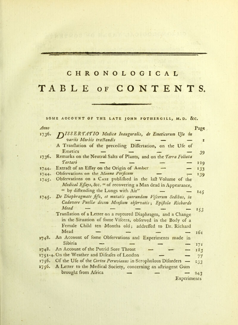 TABLE of CONTENTS. SOME AOCOUNT OF THE LATE JOHN FOTHERGILLj M. D, &C. Anno Page 1736. J~^ISS ERTAT IQ Medica Inauguralis, de Emeticorum \JJu in variis Morbis trailandis — — — 2 A Tranflation of the preceding Difiertation, on the Ufe of Emetics — — — — 1736. Remarks on the Neutral Salts of Plants, and on the Terra Foliata 1744. Extradt of an Efiay on the Origin of Amber — — 1744. Obfervations on the Manna Ferjicum — — 1745. Obfervations on a Case publifhed in the laft Volume of the Medical EJfays, &c. “ of recovering a Man dead in Appearance, “ by diftending the Lungs with Air” — 1745. De Diaphragmate fifo, et mutatis quorundam Vifcerum Sedibus, in Cadavere Puella decern Menjium objervatis; Epijlola Richardo Mead — — — — Tranflation of a Letter on a ruptured Diaphragm, and a Change in the Situation of fome Vifcera, obferved in the Body of a Female Child ten Months old j addreffed to Dr. Richard Mead — — — 1748. An Account of fome Obfervations and Experiments made in 1748. An Account of the Putrid Sore Throat *— —» —. 1751-4. On the Weather and Difeafes of London — — 1756. Of the Ufe of the Cortex Peruvianas in Scrophulous Diforders — 1756. A Letter to the Medical Society, concerning an aftringent Gum brought from Africa —. — — 39 129 *33 *39 — MS — *53 — 161 171 183 77 233 243 Experiments