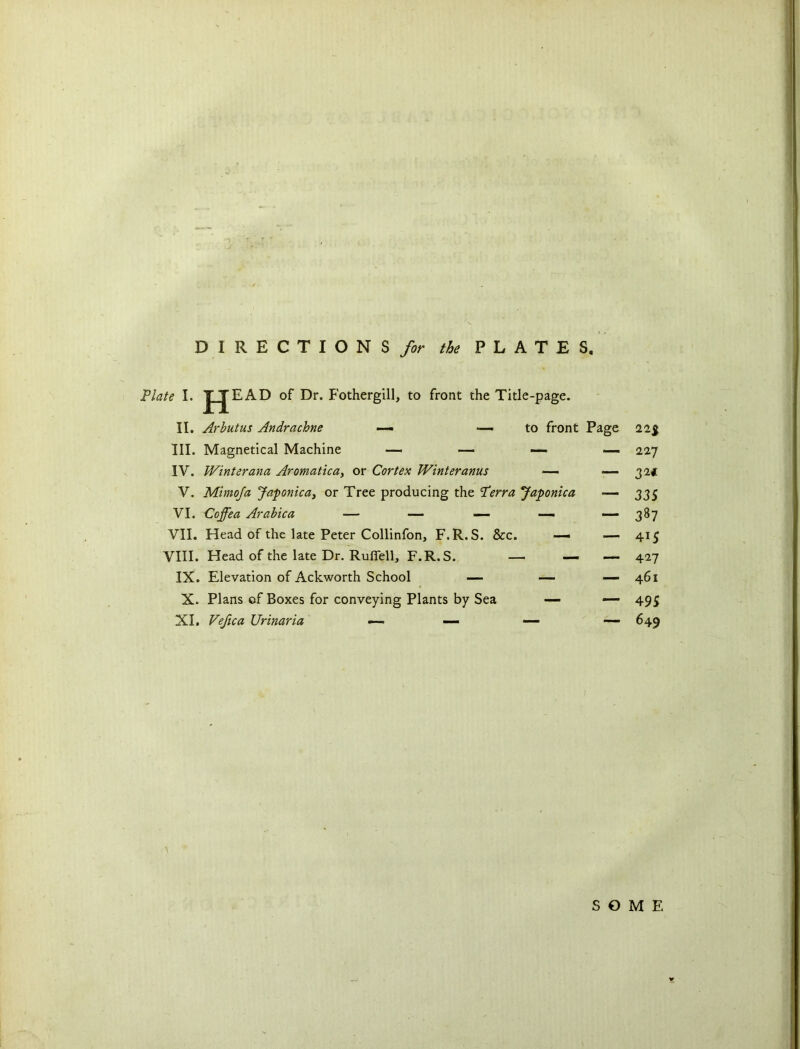 DIRECTIONS for the PLATES. Plate I. J JEAD of Dr. Fothergill, to front the Title-page. II. Arbutus Andrachne — -—to front Page III. Magnetical Machine — — — IV. Winterana Aromatica, or Cortex Winteranus — — V. Mimoja Japonic a, or Tree producing the Perra Japonica — VI. Coffea Arabica — — — — —- VII. Head of the late Peter Collinfon, F.R.S. &c. — — VIII. Head of the late Dr. Ruffell, F.R.S. — — — IX. Elevation of Ackworth School — — — X. Plans cf Boxes for conveying Plants by Sea — — XI. Vefica Urinaria — — — — 22$ 227 32* 33S 387 415 427 461 495 649 SOME