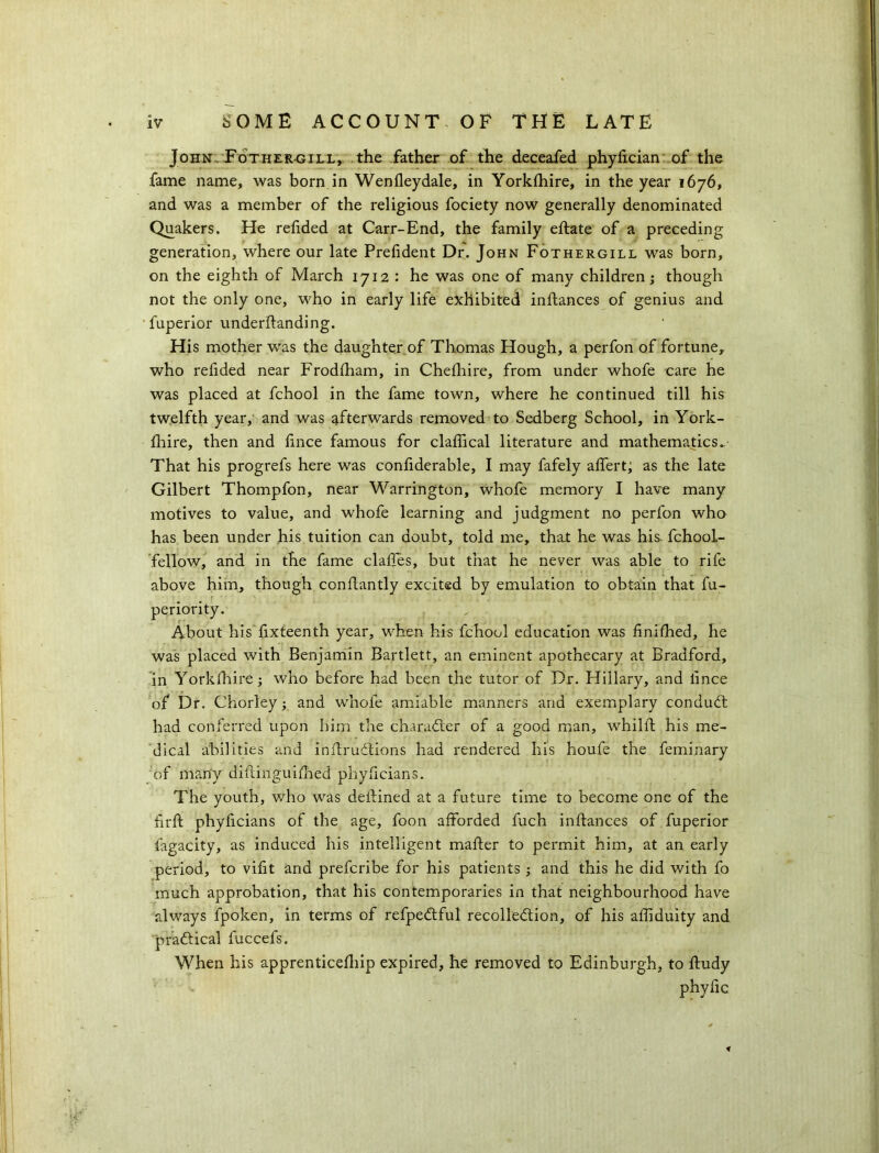 John. Fothergill, the father of the deceafed phyfician of the fame name, was born in Wenfleydale, in Yorklhire, in the year 1676, and was a member of the religious fociety now generally denominated Quakers. He relided at Carr-End, the family eftate of a preceding generation, where our late Prelident Dr. John Fothergill was born, on the eighth of March 1712 : he was one of many children; though not the only one, who in early life exhibited inftances of genius and fuperior underftanding. His mother was the daughter of Thomas Hough, a perfon of fortune, who refided near Frodlham, in Chefhire, from under whofe care he was placed at fchool in the fame town, where he continued till his twelfth year, and was afterwards removed to Sedberg School, in York- fhire, then and fmce famous for claflical literature and mathematics. That his progrefs here was confiderable, I may fafely alfert; as the late Gilbert Thompfon, near Warrington, whole memory I have many motives to value, and whofe learning and judgment no perfon who has been under his tuition can doubt, told me, that he was his fchool- fellow, and in the fame claftes, but that he never was able to rife above him, though conllantly excited by emulation to obtain that fu- periority. About his'fixteenth year, when his fchool education was finifhed, he was placed with Benjamin Bartlett, an eminent apothecary at Bradford, in Yorklhire; who before had been the tutor of Dr. Hillary, and lince of Dr. Chorley; and whofe amiable manners and exemplary conduct had conferred upon him the character of a good man, whilft his me- dical abilities and inftruCtions had rendered his houfe the feminary of many diftiiiguilhed phylicians. The youth, who was detained at a future time to become one of the frit phyficians of the age, foon afforded fuch inftances of fuperior fagacity, as induced his intelligent mafter to permit him, at an early period, to viftt and prefcribe for his patients; and this he did with fo much approbation, that his contemporaries in that neighbourhood have always fpoken, in terms of refpeCtful recollection, of his aftiduity and practical fuccefs. When his apprenticelliip expired, he removed to Edinburgh, to ftudy phyfic *