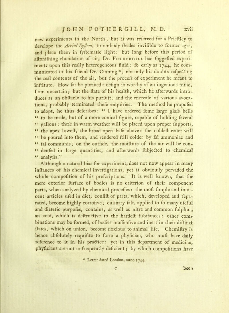 new experiments in the North; but it was referved for a Priedley to develope the Aerial Syflem, to embody fhades invifible to former ages, and place them in fydematic light: but long before this period of adonidiing elucidation of air. Dr. Fothergill had fuggeded experi- ments upon this really heterogeneous fluid : fo early as 1744, he com- municated to his friend Dr. Cuming *, not only his doubts refpeding the real contents of the air, but the procefs of experiment he meant to inditute. How far he purfued a defign fo worthy of an ingenious mind, I am uncertain; but the date of his health, which he afterwards intro- duces as an obdacle to his purfuit, and the encreafe of various avoca- tions, probably terminated thefe enquiries. The method he propofed to adopt, he thus defcribes : “ I have ordered fome large glafs bells ** to be made, but of a more conical figure, capable of holding feveral “ gallons : thefe in warm weather will be placed upon proper fupports, “ the apex lowed, the broad open bafe above: the colded water will “ be poured into them, and rendered dill colder by fal ammoniac and “ fal communis; on the outfide, the moidure of the air will be con^ “ denfed in large quantities, and afterwards fubjeded to chemical “ analyds.” Although a natural bias for experiment, does not now appear in many indances of his chemical invedigations, yet it obvioufly pervaded the whole compofition of his prefcriptions. It is well known, that the mere exterior furface of bodies is no criterion of their component parts, when analyzed by chemical procedes : the mod dmple and inno- cent articles ufed in diet, confid of parts, which, developed and fepa- rated, become highly corrofive; culinary fait, applied to fo many ufeful and dietetic purpofes, contains, as well as nitre and common fulphur, an acid, which is dedrudive to the harded fubdances: other com* binations may be formed, of bodies inoffenfive and inert in their didind dates, which on union, become noxious to animal life. Chemidry is hence abfolutely requifite to form a phyfician, who mud have daily reference to it in his pradice : yet in this department of medicine, phydcians are not unfrequently deficient; by -which compofitions have * Letter dated London, anno 1744. C been