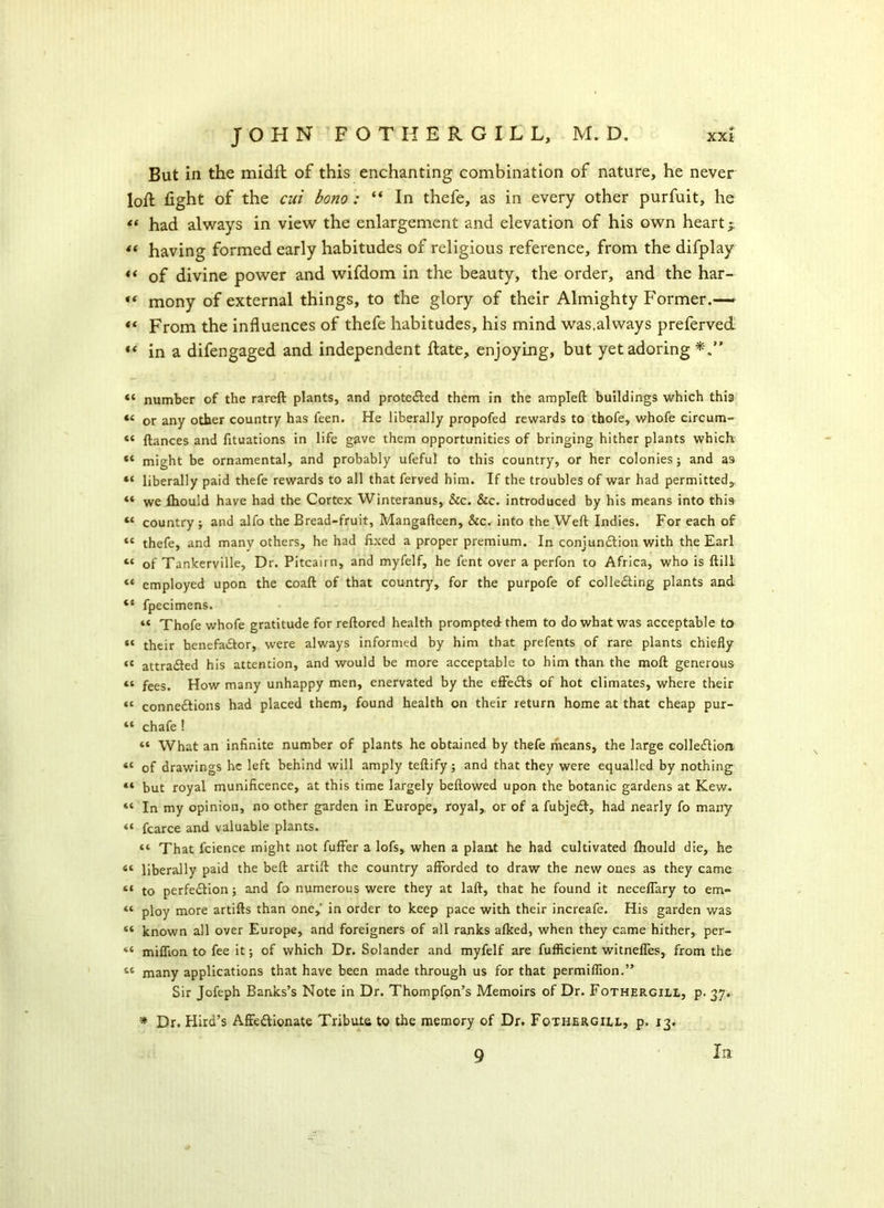 But in the midfh of this enchanting combination of nature, he never loft fight of the cui botio : “ In thefe, as in every other purfuit, he had always in view the enlargement and elevation of his own heart $ *( having formed early habitudes of religious reference, from the difplay «< of divine power and wifdom in the beauty, the order, and the har- « mony of external things, to the glory of their Almighty Former.— « From the influences of thefe habitudes, his mind was,always preferved “ in a difengaged and independent ftate, enjoying, but yet adoring « number of the rareft plants, and protected them in the ampleft buildings which this “ or any other country has feen. He liberally propofed rewards to thofe, whofe circum- « ftances and fituations in life gave them opportunities of bringing hither plants which « might be ornamental, and probably ufeful to this country, or her colonies; and as “ liberally paid thefe rewards to all that ferved him. If the troubles of war had permitted,, “ we fhould have had the Cortex Winteranus, &c. &c. introduced by his means into this « country ; and alfo the Bread-fruit, Mangafteen, &c. into the Weft Indies. For each of “ thefe, and many others, he had fixed a proper premium. In conjun£lion with the Earl “ of Tankerville, Dr. Pitcairn, and myfelf, he fent over a perfon to Africa, who is ftill “ employed upon the coaft of that country, for the purpofe of colledting plants and “ fpecimens. “ Thofe whofe gratitude for reftored health prompted them to do what was acceptable to “ their henefa£tor, were always informed by him that prefents of rare plants chiefly «t attra<fted his attention, and would be more acceptable to him than the moft generous “ fees. How many unhappy men, enervated by the effeifts of hot climates, where their <c connections had placed them, found health on their return home at that cheap pur- “ chafe ! « What an infinite number of plants he obtained by thefe means, the large collection « of drawings he left behind will amply teftify; and that they were equalled by nothing « but royal munificence, at this time largely bellowed upon the botanic gardens at Kew. “ In my opinion, no other garden in Europe, royal, or of a fubjedl, had nearly fo many fcarce and valuable plants. “ That fcience might not fuffer a lofs, when a plant fie had cultivated Ihould die, he “ liberally paid the bell artift the country afforded to draw the new ones as they came “ to perfection; and fo numerous were they at laft, that he found it neceflary to em- “ ploy more artifts than one,' in order to keep pace with their increafe. His garden was “ known all over Europe, and foreigners of all ranks alked, when they came hither, per- “ million to fee it; of which Dr. Solander and myfelf are fufficient witnefles, from the iC many applications that have been made through us for that permilflon.” Sir Jofeph Banks’s Note in Dr. Thompfon’s Memoirs of Dr. Fothergill, p. 37. * Dr. Hira’s Affedlionate Tribute to the memory of Dr. Fothergill, p. 13. 9 In