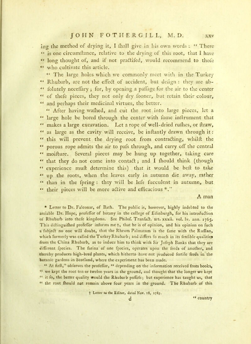 ing the method of drying it, I fhall give in his own words i “ There *< is one circumflance, relative to the drying of this root, that i have long thought of, and if not pradtifed, would recommend to thole “ who cultivate this article. “ The large holes which we commonly meet with in the Turkey “ Rhubarb, are not the efFedt of accident, but dehgn : they are ab- 4< lolutely necefTary ; for, by opening a paffage for the air to the center “ of thefe pieces, they not only dry fooner, but retain their colour, “ and perhaps their medicinal virtues, the better. “ After having walked, and cut the root into large pieces, let a “ large hole be bored through the center with fome inftrument that “ makes a large excavation. Let a rope of well-dried rulhes, or ftraw, “ as large as the cavity will receive, be inftantly drawn through it: “ this will prevent the drying root from contracting, wliilft the porous rope admits the air to pafs through, and carry off the central “ moifture. Several pieces may be hung up together, taking care that they do not come into contadt; and I ffiould think (though “ experience mud: determine this) that it would be bed: to take “ up the roots, when the leaves early in autumn die away, rather “ than in the fpring : they will be lefs fucculent in autumn, but “ their pieces will be more adtive and efficacious A man * Letter to Dr. Falconar, of Bath. The public is, however, highly indebted to the amiable Dr. Hope, profefior of botany in the college of Edinburgh, for his introdu&ion of Rhubarb into thefe kingdoms. See Philof. Tranfadt. art. xxxii. vol. Iv. ann. 1765. This diftinguilhed profefior informs me f, that he is of opinion, and his opinion on fuch a fubjedt no one will doubt, that the Rheum Palmatum is the fame with the Ruffian, which formerly was called theTurkey Rhubarb; and differs fo much in its fenfible qualities from the China Rhubarb, as to induce him to think with Sir Jofeph Banks that they are different fpecies. The farina of one fpecies, operates upon the feeds of another, and thereby produces high-bred plants, which hitherto have not produced fertile feeds in the botanic gardens in Scotland, where the experiment has been made. “ At firft,” obferves the profefior, “ depending on the information received from books, “ we kept the root ten or twelve years in the ground, and thought that the longer we kept “ it fo, the better quality would the Rhubarb poffels; but experience has taught us, that “ the root Ihould not remain above four years in the ground. The Rhubarb of this f Letter to the Editor, dated Nov. 18, 1787..