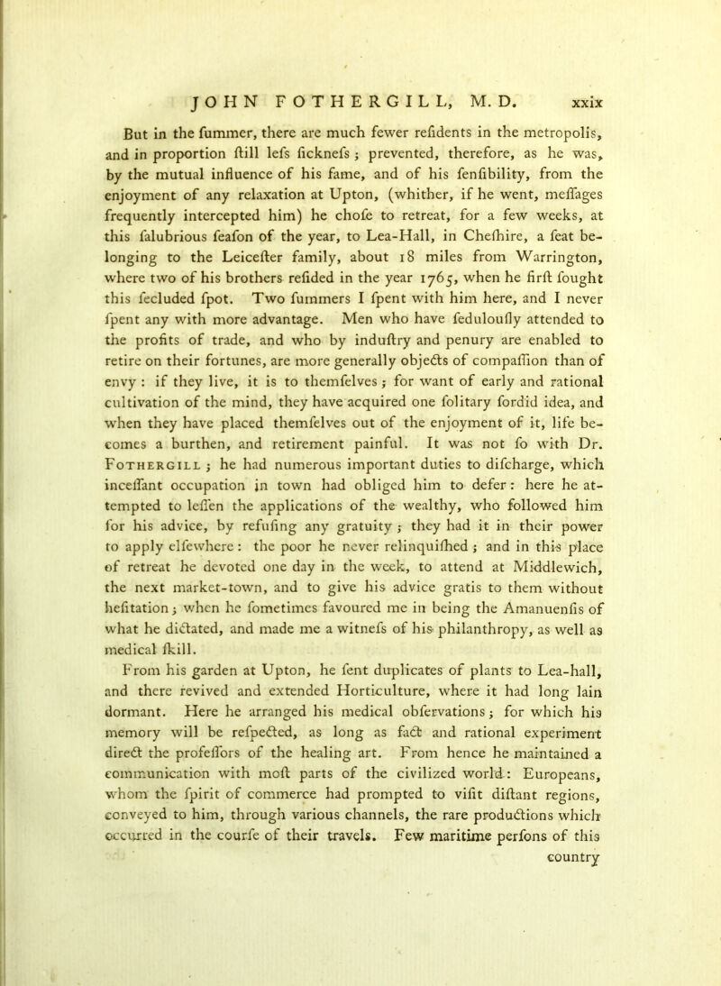 But in the fummer, there are much fewer refidents in the metropolis, and in proportion ftill lefs ficknefs ; prevented, therefore, as he was, by the mutual influence of his fame, and of his fenfibility, from the enjoyment of any relaxation at Upton, (whither, if he went, melfages frequently intercepted him) he chofe to retreat, for a few weeks, at this falubrious feafon of the year, to Lea-Hall, in CheShire, a feat be- longing to the Leicefter family, about 18 miles from Warrington, where two of his brothers refided in the year 1765, when he firSt fought this fecluded fpot. Two fummers I fpent with him here, and I never fpent any with more advantage. Men who have feduloufly attended to the profits of trade, and who by induftry and penury are enabled to retire on their fortunes, are more generally objects of compaflion than of envy : if they live, it is to themfelves ; for want of early and rational cultivation of the mind, they have acquired one folitary fordid idea, and when they have placed themfelves out of the enjoyment of it, life be- comes a burthen, and retirement painful. It was not fo with Dr. Fothergill ; he had numerous important duties to difcharge, which incelfant occupation in town had obliged him to defer: here he at- tempted to leflen the applications of the wealthy, who followed him for his advice, by refilling any gratuity ; they had it in their power to apply elfewhere : the poor he never relinquished ; and in this place of retreat he devoted one day in the week, to attend at Middlewich, the next market-town, and to give his advice gratis to them without hefltation; when he fometimes favoured me in being the Amanuenfis of what he dictated, and made me a witnefs of his- philanthropy, as well as medical Skill. From his garden at Upton, he fent duplicates of plants to Lea-hall, and there revived and extended Horticulture, where it had long lain dormant. Here he arranged his medical obfervations; for which his memory will be refpeded, as long as fad: and rational experiment dired the profeflors of the healing art. From hence he maintained a communication with moSt parts of the civilized world : Europeans, whom the fpirit of commerce had prompted to viflt diflant regions, conveyed to him, through various channels, the rare produdions which occurred in the courfe of their travels. Few maritime perfons of this