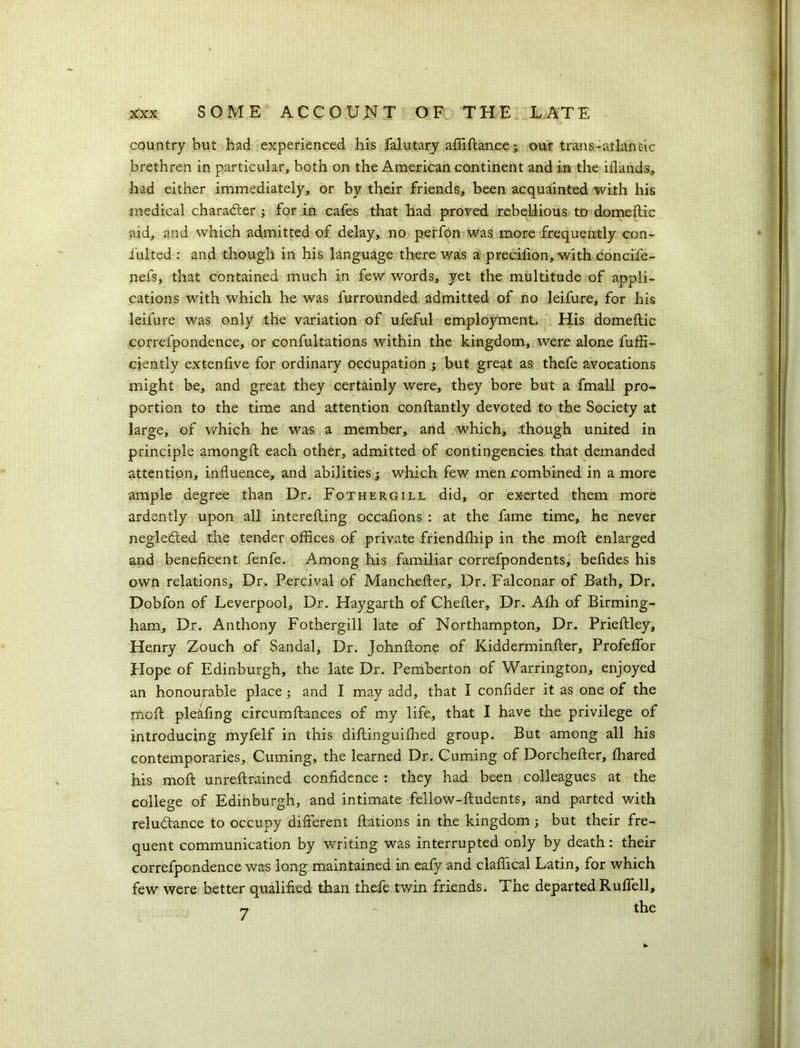 country but had experienced his falutary affiltance; our trails-atlan etc brethren in particular, both on the American continent and in the islands* had either immediately, or by their friends, been acquainted with his medical character j for in cafes that had proved rebellious to domeftic aid, and which admitted of delay, no perfon was more frequently con- i'ulted : and though in his language there was a precifion, with concife- nefs, that contained much in few words, yet the multitude of appli- cations with which he was furrounded admitted of no leifure, for his leifure was only the variation of ufeful employment. His domeftic correfpondence, or confutations within the kingdom, were alone fuffi- ciently extenfive for ordinary occupation ; but great as thefe avocations might be, and great they certainly were, they bore but a fmall pro- portion to the time and attention conftantly devoted to the Society at large, of which he was a member, and which, though united in principle among!! each other, admitted of contingencies that demanded attention, influence, and abilities; which few men combined in a more ample degree than Dr. Fothergill did, or exerted them more ardently upon all interefting occafions : at the fame time, he never neglected the tender offices of private friendfhip in the molt enlarged and beneficent fenfe. Among his familiar correfpondents, befides his own relations. Dr. Percival of Manchefler, Dr. Falconar of Bath, Dr. Dobfon of Leverpool, Dr. Haygarth of Cheiler, Dr. Afh of Birming- ham, Dr. Anthony Fothergill late of Northampton, Dr. Prieftley, Henry Zouch of Sandal, Dr. Johnflone of Kidderminfter, Profeffor Hope of Edinburgh, the late Dr. Pemberton of Warrington, enjoyed an honourable place and I may add, that I confider it as one of the mof! pleafing circumftances of my life, that I have the privilege of introducing myfelf in this diltinguifhed group. But among all his contemporaries, Cuming, the learned Dr. Cuming of Dorchefter, fhared his mof! unreflrained confidence : they had been colleagues at the college of Edinburgh, and intimate fellow-fludents, and parted with reluctance to occupy different ftations in the kingdom; but their fre- quent communication by writing was interrupted only by death: their correfpondence was long maintained in eafy and claffical Latin, for which few were better qualified than thefe twin friends. The departed Ruffell, n - the