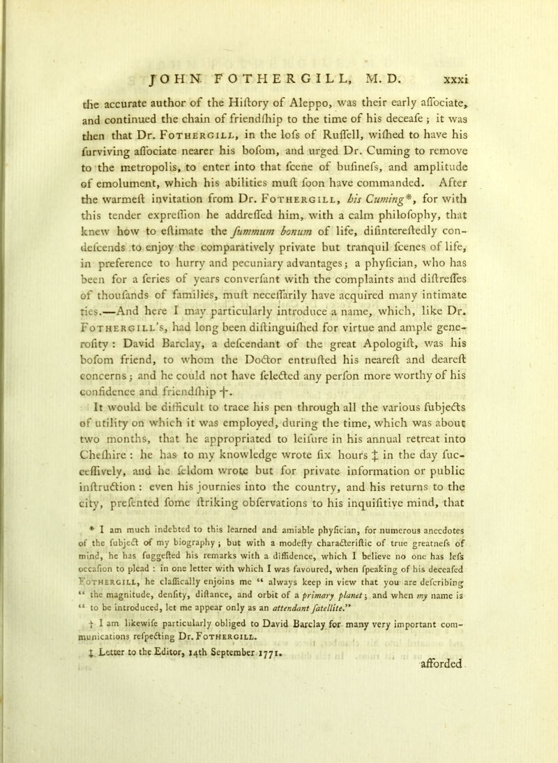 the accurate author of the Hiftory of Aleppo, was their early affociate, and continued the chain of friendfhip to the time of his deceafe ; it was then that Dr. Fothergill, in the lofs of Ruflell, wifhed to have his furviving afl'ociate nearer his bofom, and urged Dr. Cuming to remove to the metropolis, to enter into that fcene of bufinefs, and amplitude of emolument, which his abilities muft foon have commanded. After the warmed: invitation from Dr. Fothergill, bis Cuming*, for with this tender expreffion he addreded him, with a calm philofophy, that knew how to eflimate the fummum bonum of life, difintereftedly con- delcends to enjoy the comparatively private but tranquil fcenes of life, in preference to hurry and pecuniary advantages; a phyfician, who has been for a feries of years converfant with the complaints and diftreffes of thoufands of families, mud necelfarily have acquired many intimate ties.—And here I may particularly introduce a name, which, like Dr. Fothergill’s, had long been didinguidied for virtue and ample gene- rofity : David Barclay, a defcendant of the great Apologid, was his bofom friend, to whom the Doctor entruded his neared and deared concerns; and he could not have feledted any perfon more worthy of his confidence and friendfhip J*. It would be didicult to trace his pen through all the various fubjedts of utility on which it was employed, during the time, which was about two months, that he appropriated to leifure in his annual retreat into Chelhire : he has to my knowledge wrote fix hours J in the day fuc- cefiively, and he feldom wrote but for private information or public indrudtion : even his journies into the country, and his returns to the city, prefented fome driking obfervations to his inquifitive mind, that * I am much indebted to this learned and amiable phyfician, for numerous anecdotes of the fubjedt of my biography ; but with a modefty charadferiftic of true greatnefs of mind, he has fuggefted his remarks with a diffidence, which I believe no one has lefs occafion to plead : in one letter with which I was favoured, when fpeaking of his deccafed Fothergill, he claffically enjoins me “ always keep in view that you are defcribing “ the magnitude, denfity, diftance, and orbit of a primary planet-, and when my name is ‘s to be introduced, let me appear only as an attendant fatellite.” | I am likewife particularly obliged to David Barclay for many very important com- munications refpedling Dr. Fothergill. X. Letter to the Editor, 14th September 1771. afforded