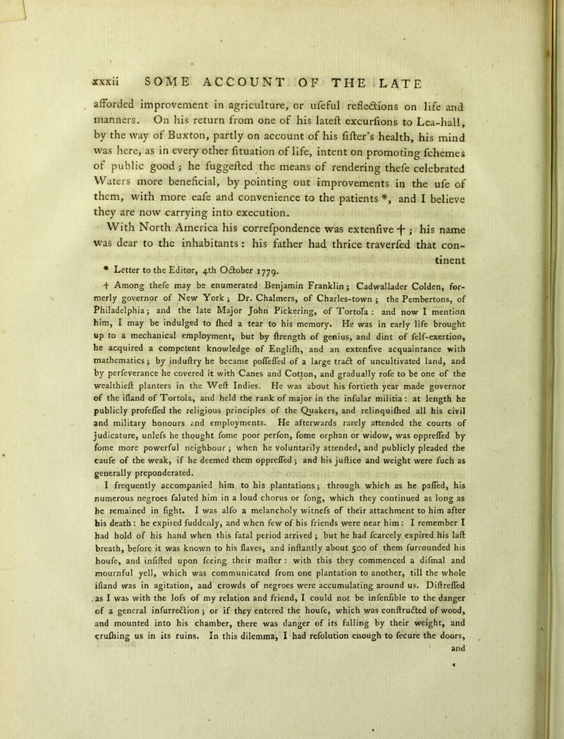 afforded improvement in agriculture, or ufeful reflections on life and manners. On his return from one of his lateft excurfions to Lea-hall, by the way of Buxton, partly on account of his filter’s health, his mind was here, as in every other fituation of life, intent on promoting fchemes of public good ; he fuggefted the means of rendering thefe celebrated Waters more beneficial, by pointing out improvements in the ufe of them, with more eafe and convenience to the patients *, and I believe they are now carrying into execution. With North America his correfpondence was extenfive -f*; his name was dear to the inhabitants: his father had thrice traverfed that con- tinent * Letter to the Editor, 4th October 1779. T Among thefe may be enumerated Benjamin Franklin ; Cadwallader Colden, for- merly governor of New York ; Dr. Chalmers, of Charles-town ; the Pembertons, of Philadelphia; and the late Major John Pickering, of Tortola : and now I mention him, I may be indulged to fhed a tear to his memory. He was in early life brought up to a mechanical employment, but by ftrength of genius, and dint of felf-exertion, he acquired a competent knowledge of Englifh, and an extenfive acquaintance with mathematics; by induftry he became poflefled of a large tradl of uncultivated land, and by perfeverance he covered it with Canes and Cotton, and gradually rofe to be one of the wealthieft planters in the Weft Indies. He was about his fortieth year made governor of the ifland of Tortola, and held the rank of major in the infular militia: at length he publicly profefled the religious principles of the Quakers, and relinquifhed all his civil and military honours and employments. He afterwards rarely attended the courts of judicature, unlefs he thought fome poor perfon, fome orphan or widow, was opprefled by fome more powerful neighbour; when he voluntarily attended, and publicly pleaded the caufe of the weak, if he deemed them opprefled; and his juftice and weight were fuch as generally preponderated. I frequently accompanied him to his plantations; through which as he palled, his numerous negroes faluted him in a loud chorus or fong, which they continued as long as he remained in fight. I was alfo a melancholy witnefs of their attachment to him after his death : he expired fuddenly, and when few of his friends were near him: I remember I had hold of his hand when this fatal period arrived ; but he had fcarcely expired his laft breath, before it was known to his flaves, and inftantly about 500 of them furrounded his houfe, and infilled upon feeing their mafter : with this they commenced a difmal and mournful yell, which was communicated from one plantation to another, till the whole ifland was in agitation, and crowds of negroes were accumulating around us. Diftrefled .as I was with the lofs of my relation and friend, I could not be infenfible to the danger of a gen eral infurredlion ; or if they entered the houfe, which was conftrudled of wood, and mounted into his chamber, there was danger of its falling by their weight, and crulhing us in its ruins. In this dilemma, I had refolution enough to fecure the doors, and