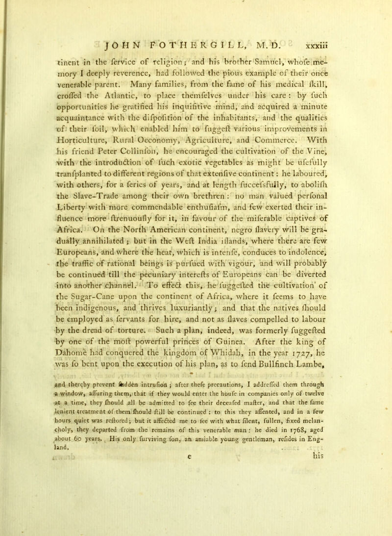 tinent in the fervice of religion; and his brother Samuel, whofe me- mory I deeply reverence, had followed the pious example of their once venerable parent. Many families, from the fame of his medical (kill, croffed the Atlantic, to place themfelves under his care : by fuch opportunities he gratified his inquifitive mind, and acquired a minute acquaintance with the difpofition of the inhabitants, and the qualities of their foil, which enabled him to fugged: various improvements in Horticulture, Rural Oeconomy, Agriculture, and Commerce. With his friend Peter Collinl'on, he encouraged the cultivation of the Vine, with the introduction of fuch exotic vegetables as might be ufefully tranfplanted to different regions of that extenfive continent: he laboured, with others, for a feries of years, and at length fuccelsfuily, to abolifh the Slave-Trade among their own brethren : no man valued perfonal Liberty with more commendable enthufiafm, and few exerted their in- fluence more ftrenuoufly for it, in favour of the miferable captives of Africa. On the North American continent, negro llavery will be gra- dually annihilated ; but in the Weft India iilands, where there are few Europeans, and where the heat, which is intenfe, conduces to indolence, the traffic of rational beings is purfued with vigour, and will probably be continued till the pecuniary interefts of Europeans can be diverted into another channel. To effeCt this, he l'uggefted the cultivation of the Sugar-Cane upon the continent of Africa, where it feems to have been indigenous, and thrives luxuriantly; and that the natives fhould be employed as fervants for hire, and not as flaves compelled to labour by the dread of torture. Such a plan, indeed, was formerly fuggefted by one of the moft powerful princes of Guinea. After the king of Dahome had conquered the kingdom of Whidah, in the year 1727, he was fo bent upon the execution of his plan, as to fend Bullfinch Lambe, ^ j) «• - r | • and thereby prevent fadden intrufion ; after thefe precautions, I addrefled them through a window, alluring them, that if they would enter the houfe in companies only of twelve at a time, they fhould all be admitted to fee their deceafed matter, and that the fame lenient treatment of them fhould flill be continued : to this they aflented, and in a few hours quiet was reflored; but it affedted me to fee with what filent, fullen, fixed melan- choly, they departed from the remains of this venerable man: he died in 1768, aged about 60 years. His only furviving fon. an amiable young gentleman, refides in Eng- land, . . .£ e his