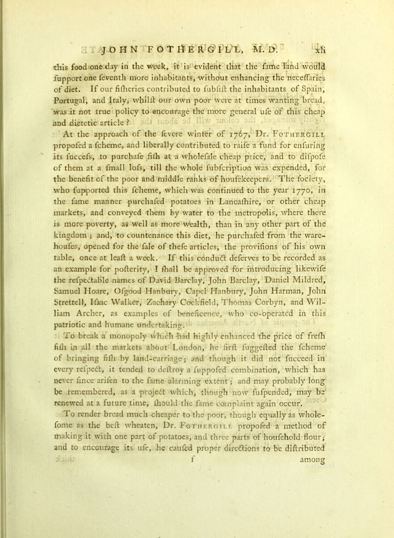 this food one day in the week, it is evident that the fame land would fupport one feventh more inhabitants, without enhancing the necefTaries of diet. If our fifheries contributed to fubfift the inhabitants of Spain, Portugal, and Italy, whilff our own poor were at times wanting bread, was it not true policy to encourage the more general ufe of this cheap and dietetic article ? At the approach of the fevere winter of 1767, Dr. Fothergill propofed a fcheme, and liberally contributed to raife a fund for enfuring its fuccefs, to purchafe fifh at a wholefale cheap price, and to difpofe of them at a fmall lofs, till the whole fubfcription was expended, for the benefit of the poor and middle ranks of houfekeepers. The fociety, who fupported this fcheme, which was continued to the year 1770, in the fame manner purchafed potatoes in Lancafhire, or other cheap markets, and conveyed them by water to the metropolis, where there is more poverty, as well as more wealth, than in any other part of the kingdom ; and, to countenance this diet, he purchafed from the ware- houfes, opened for the fale of thefe articles, the provifions of his own table, once at leaf; a week. If this conduit deferves to be recorded as an example for pofterity, I fhall be approved for introducing likewife the refpectable names of David Barclay, John Barclay, Daniel Mildred, Samuel Hoare, Ofgood Hanbury, Capel Hanbury, John Harman, John Strettell, Ifaac Walker, Zachary Cockfield, Thomas Corbyn, and Wil- liam Archer, as examples of beneficence, who co-operated in this patriotic and humane undertaking. To break a monopoly which had highly enhanced the price of frefh filli in all the markets about London, he firft fuggefted the fcheme of bringing fifh by land-carriage; and though it did not fucceed in every relpeit, it tended to deftroy a fuppofed combination, which has never fince arifen to the fune alarming extent; and may probably long be remembered, as a project which, though now fufpended, may be renewed at a future time, fhould the fame complaint again occur. To render bread much cheaper to the poor, though equally as whole - fome as the beft wheaten, Dr. -Fothergill propofed a method of making it with one part of potatoes, and three parts of houfehold flour; and to encourage its ufe, he caufed proper directions to be diftribu ted f among