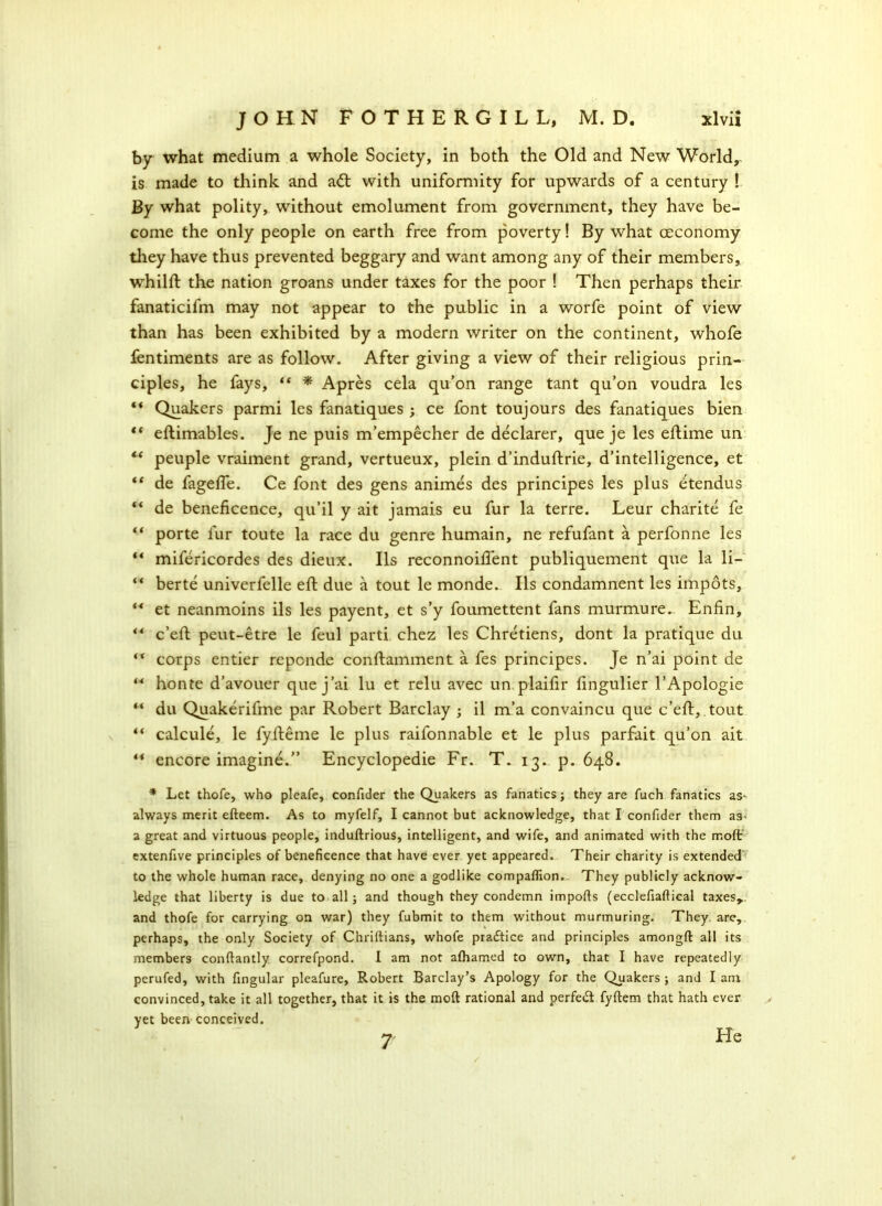 by what medium a whole Society, in both the Old and New World, is made to think and a<ft with uniformity for upwards of a century ! By what polity, without emolument from government, they have be- come the only people on earth free from poverty! By what ceconomy they have thus prevented beggary and want among any of their members, whilft the nation groans under taxes for the poor ! Then perhaps their fanaticifm may not appear to the public in a worfe point of view than has been exhibited by a modern writer on the continent, whofe fentiments are as follow. After giving a view of their religious prin- ciples, he fays, “ * Apres cela qu’on range tant qu’on voudra les “ Quakers parmi les fanatiques ; ce font toujours des fanatiques bien ** eftimables. Je ne puis m’empecher de declarer, que je les eftime un “ peuple vraiment grand, vertueux, plein d’induftrie, d’intelligence, et “ de fagefle. Ce font des gens animes des principes les plus etendus de beneficence, qu’il y ait jamais eu fur la terre. Leur charite fe “ porte fur toute la race du genre humain, ne refufant a perfonne les “ mifericordes des dieux. Ils reconnoiflent publiquement que la li- “ berte univerfelle eft due a tout le monde. Ils condamnent les impots, ** et neanmoins ils les payent, et s’y foumettent fans murmure.. Enfin, *4 c’eft peut-etre le feul parti chez les Chretiens, dont la pratique du “ corps entier reponde conftamment a fes principes. Je n’ai point de “ honte d’avouer que j’ai lu et relu avec un plaifir fingulier l’Apologie “ du Quakerifme par Robert Barclay ; il m’a convaincu que c’eft, tout “ calcule, le fyfteme le plus raifonnable et le plus parfait qu’on ait “ encore imagine.” Encyclopedic Fr. T. 13. p. 648. * Let thofe, who pleafe, confider the Quakers as fanatics; they are fuch fanatics aS' always merit efteem. As to myfelf, I cannot but acknowledge, that I confider them as- a great and virtuous people, induftrious, intelligent, and wife, and animated with the molt extenfive principles of beneficence that have ever yet appeared. Their charity is extended to the whole human race, denying no one a godlike companion.. They publicly acknow- ledge that liberty is due to all ; and though they condemn imports (ecclefiartieal taxes,, and thofe for carrying on war) they fubmit to them without murmuring. They, are, perhaps, the only Society of Chriftians, whofe practice and principles amongft all its members conftantly correfpond. I am not alhamed to own, that I have repeatedly perufed, with fingular pleafure, Robert Barclay’s Apology for the Quakers ; and I am convinced, take it all together, that it is the moft rational and perfect fyftem that hath ever > yet been conceived. 7 He