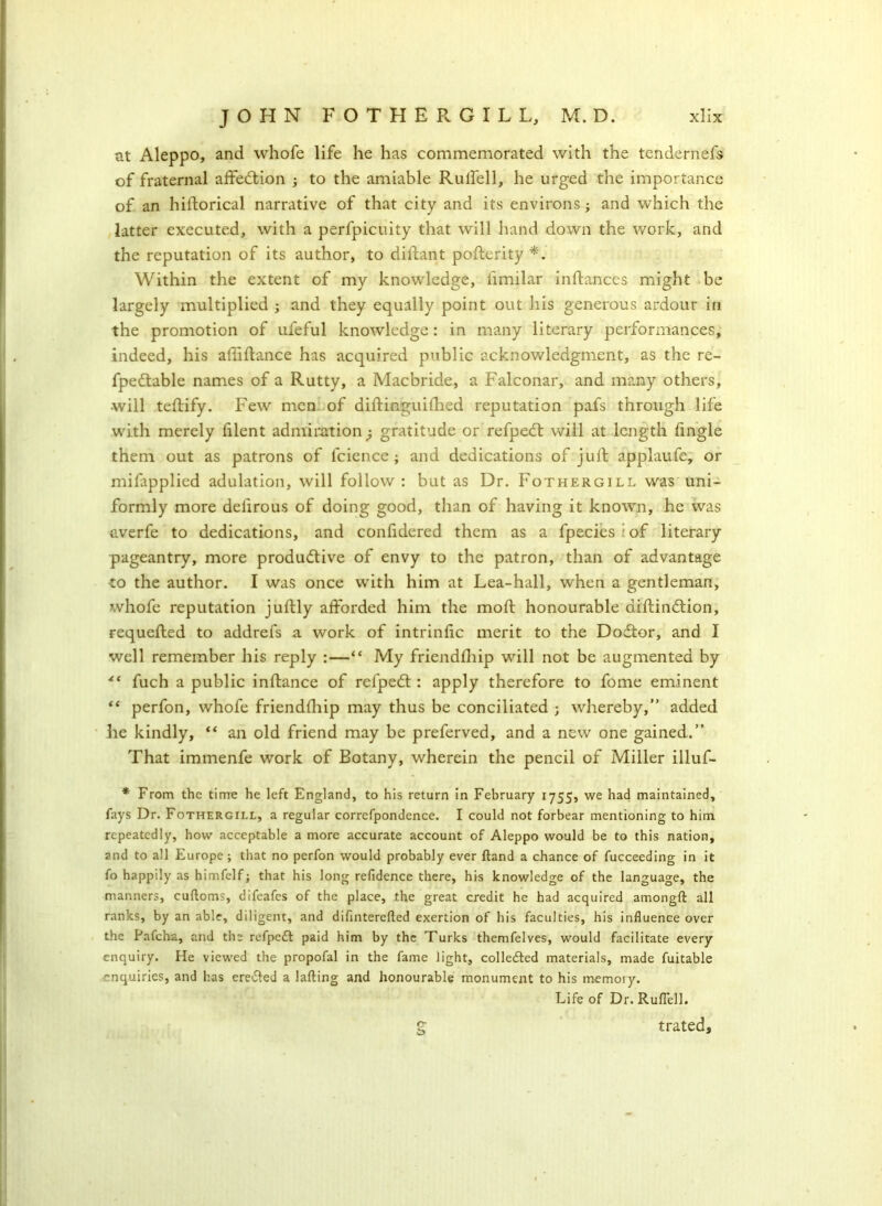 at Aleppo, and whofe life he has commemorated with the tendernefs of fraternal affedtion ; to the amiable Rulfell, he urged the importance of an hiftorical narrative of that city and its environs; and which the latter executed, with a perfpicuity that will hand down the work, and the reputation of its author, to diffant pofterity *. Within the extent of my knowledge, iimilar inlfances might be largely multiplied ; and they equally point out his generous ardour in the promotion of ufeful knowledge: in many literary performances, indeed, his affiftance has acquired public acknowledgment, as the re- fpedtable names of a Rutty, a Macbride, a Falconar, and many others, will teffify. Few men of diftinguiflied reputation pafs through life with merely filent admiration -P gratitude or refpedt will at length fingle them out as patrons of fcience; and dedications of juft applaufe, or mifapplied adulation, will follow : but as Dr. Fothergill was uni- formly more deiirous of doing good, than of having it known, he was averfe to dedications, and conlidered them as a fpecies of literary pageantry, more produdtive of envy to the patron, than of advantage to the author. I was once with him at Lea-hall, when a gentleman, whofe reputation juftly afforded him the molt honourable diftindtion, requefted to addrefs a work of intrinsic merit to the Dodtor, and I well remember his reply :—“ My friendfhip will not be augmented by ** fuch a public inftance of refpedt: apply therefore to fome eminent “ perfon, whofe friendfhip may thus be conciliated ; whereby,” added he kindly, “ an old friend may be preferved, and a new one gained.” That immenfe work of Botany, wherein the pencil of Miller illuf- * From the time he left England, to his return in February 1755, we had maintained, fays Dr. Fothergill, a regular correfpondence. I could not forbear mentioning to him repeatedly, how acceptable a more accurate account of Aleppo would be to this nation, and to all Europe ; that no perfon would probably ever ftand a chance of fucceeding in it fo happily as himfelf; that his long refidence there, his knowledge of the language, the manners, cufloms, difeafes of the place, the great credit he had acquired amongft all ranks, by an able, diligent, and diflnterefted exertion of his faculties, his influence over the Pafcha, and the refpedt paid him by the Turks themfelves, would facilitate every enquiry. He viewed the propofal in the fame light, collected materials, made fuitable nquiries, and has eredted a lading and honourable monument to his memory. Life of Dr. RufTell. g trated.