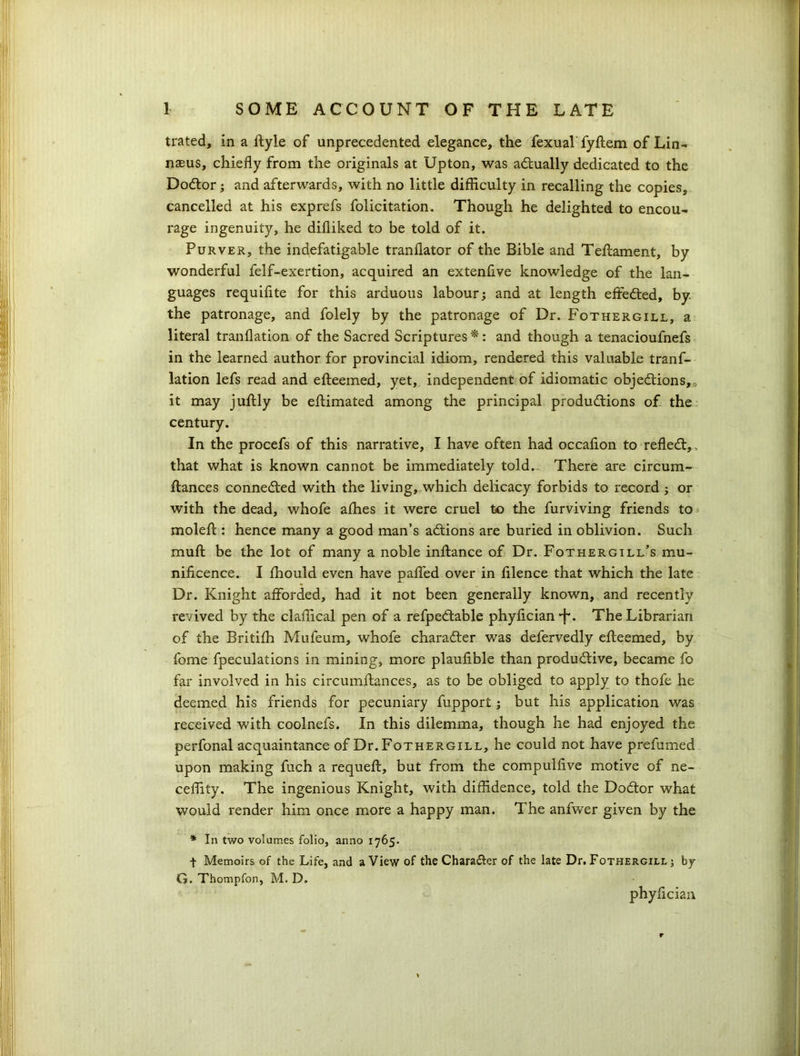 trated, in a ftyle of unprecedented elegance, the fexual fyftem of Lin- nasus, chiefly from the originals at Upton, was actually dedicated to the DoCtor; and afterwards, with no little difficulty in recalling the copies, cancelled at his exprefs folicitation. Though he delighted to encou- rage ingenuity, he difliked to be told of it. Purver, the indefatigable tranflator of the Bible and Tellament, by wonderful felf-exertion, acquired an extenfive knowledge of the lan- guages requifite for this arduous labour; and at length effected, by. the patronage, and folely by the patronage of Dr. Fothergill, a literal tranflation of the Sacred Scriptures*: and though a tenacioufnefs in the learned author for provincial idiom, rendered this valuable tranf- lation lefs read and efteemed, yet, independent of idiomatic objections,* it may juftly be eftimated among the principal productions of the century. In the procefs of this narrative, I have often had occaflon to refleCt, that what is known cannot be immediately told.- There are circum- ftances connected with the living, which delicacy forbids to record ; or with the dead, whofe allies it were cruel to the furviving friends to moleft: hence many a good man’s aCtions are buried in oblivion. Such mult be the lot of many a noble inltance of Dr. Fothergill’s mu- nificence. I Ihould even have palfed over in filence that which the late Dr. Knight afforded, had it not been generally known, and recently revived by the claflical pen of a refpeCtable phyfician •f*. The Librarian of the Britifh Mufeum, whofe character was defervedly efteemed, by fome fpeculations in mining, more plaufible than productive, became fo far involved in his circumftances, as to be obliged to apply to thofe he deemed his friends for pecuniary fupport; but his application was received with coolnefs. In this dilemma, though he had enjoyed the perfonal acquaintance of Dr. Fothergill, he could not have prefumed upon making fuch a requeft, but from the compulfive motive of ne- ceffity. The ingenious Knight, with diffidence, told the DoCtor what would render him once more a happy man. The anfwer given by the * In two volumes folio, anno 1765. t Memoirs of the Life, and a View of the Char after of the late Dr. Fothergill ; by G. Thompfon, M. D. phyfician