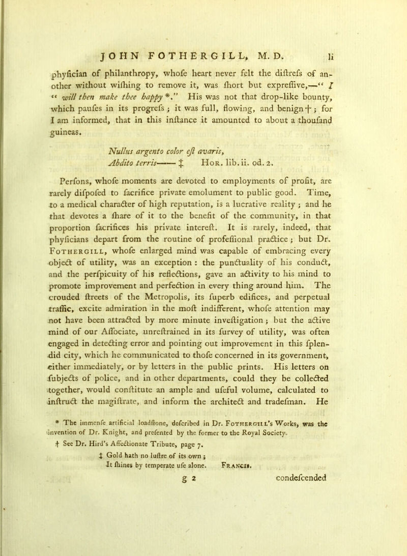 phyfician of philanthropy, whofe heart never felt the diftrefs of an- other without wifhing to remove it, was fhort but expreffive,—“ / « will then make thee happy His was not that drop-like bounty, which paufes in its progrefs ; it was full, flowing, and benign ‘f*; for I am informed, that in this inftance it amounted to about a thoufand guineas. Nullns argento color ejl avaris, Abdito terr is J Hor. lib. ii. od. 2. Perfons, whofe moments are devoted to employments of profit, are rarely difpofed to facrifice private emolument to public good. Time, to a medical character of high reputation, is a lucrative reality ; and he that devotes a ffiare of it to the benefit of the community, in that proportion facrifices his private interefl:. It is rarely, indeed, that phyficians depart from the routine of profeflional practice; but Dr. Fothergill, whofe enlarged mind was capable of embracing every objeCt of utility, was an exception : the punctuality of his conduCt, and the perfpicuity of his reflections, gave an activity to his mind to promote improvement and perfection in every thing around him. The crouded ftreets of the Metropolis, its fuperb edifices, and perpetual traffic, excite admiration in the molt indifferent, whofe attention may not have been attracted by more minute invehigation ; but the aCtive mind of our Affociate, unreltrained in its furvey of utility, was often engaged in detecting error and pointing out improvement in this fplen- did city, which he communicated to thofe concerned in its government, cither immediately, or by letters in the public prints. His letters on fubjeCts of police, and in other departments, could they be collected together, would conftitute an ample and ufeful volume, calculated to inftruCt the magiftrate, and inform the architect and tradefman. He * The immenle artificial loadftone, described in Dr. Fothergill’s Works, was the •Invention of Dr. Knight, and prefented by the former to the Royal Society. + See Dr. Hird’s Affectionate Tribute, page 7. X Gold hath no luftre of its own ; It fhines by temperate ufe alone. Francii. § 2 condefcended