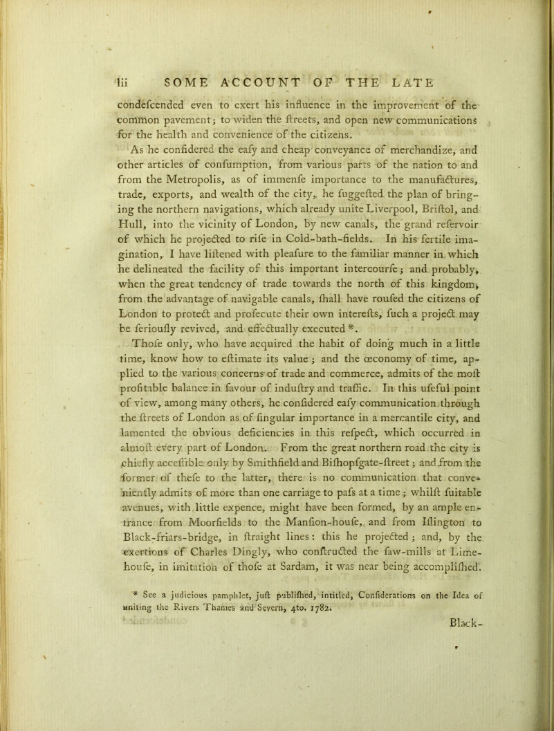 condefcended even to exert his influence in the improvement of the common pavement; to widen the ftreets, and open new communications for the health and convenience of the citizens. As he confidered the eafy and cheap conveyance of merchandize, and other articles of confumption, from various parts of the nation to and from the Metropolis, as of immenfe importance to the manufactures, trade, exports, and wealth of the city,, he fuggefted. the plan of bring-’ ing the northern navigations, which already unite Liverpool, Briftol, and Hull, into the vicinity of London, by new canals, the grand refervoir of which he projected to rife in Cold-bath-fields. In his fertile ima- gination,. I have liftened with pleafure to the familiar manner in which he delineated the facility of this important intercourfe; and probably, when the great tendency of trade towards the north of this kingdom j from the advantage of navigable canals, fhall have roufed the citizens of London to protect and profecute their own interefts, fuch a projedt may be ferioufly revived, and effectually executed*. Thofe only, who have acquired the habit of doing much in a little time, know how to eftimate its value ; and the ceconomy of time, ap- plied to the various concerns-of trade and commerce, admits of the molt profitable balance in favour of induftry and traffic. In this ufeful point of view, among many others, he confidered eafy communication through the ftreets of London as of Angular importance in a mercantile city, and lamented the obvious deficiencies in this refpedt, which occurred in almoft every part of London. From the great northern road, the city is chiefly acceffible: only by Smithfield and Bifhopfgate-ftreet; and from the former of thefe to the latter, there is no communication that convex niently admits of more than one carriage to pafs at a time whilft fuitable avenues, with little expence, might have been formed, by an ample en- trance from Moorfields to the Manfion-houfe,. and from Iflington to Black-friars-bridge, in flraight lines : this he projected ; and, by the. exertions of Charles Dingly, who conffrudted the faw-mills at Lime- houfe, in imitation of thofe at Sardam, it was near being accompliffied. * See a judicious pamphlet, juft publifhed, intitled, Confederations on the Idea of uniting the Rivers Thames and Severn, 4to, 1782. Black-