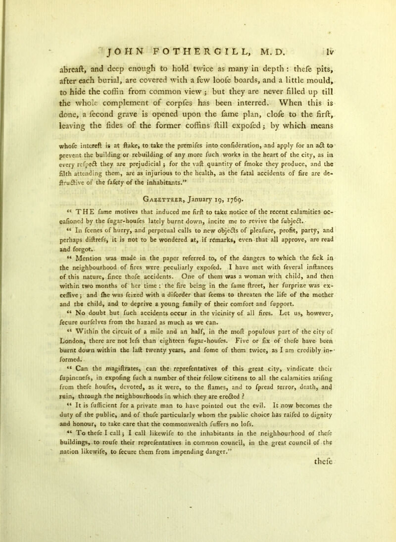 abreaft, and deep enough to hold twice as many in depth : thefe pits, after each burial, are covered with a few loofe boards, and a little mould, to hide the coffin from common view ; but they are never filled up till the whole complement of corpfes has been interred. When this is done, a fecond grave is opened upon the fame plan, clofe to the firft, leaving the fides of the former coffins Rill expofed; by which means whofe intcreft is at ftake, to take the premifes into confideration, and apply for an a<ft to prevent the building or rebuilding of any more fuch works in the heart of the city, as in every rcfpedt they are prejudicial ; for the vaft quantity of fmoke they produce, and the filth attending them, are as injurious to the health, as the fatal accidents of fire are de- ftru&ive of the fafety of the inhabitants.” Gazetteer, January 19, 1769. “ THE fame motives that induced me firft to take notice of the recent calamities oc- cafioned by the fugar-houfes lately burnt down, incite me to revive the fubje£t. “ In fcenes of hurry, and perpetual calls to new objects of pleafure, profit, party, and perhaps diftrefs, it is not to be wondered at, if remarks, even that all approve, are read and forgot. ** Mention was made in the paper referred to, of the dangers to which the fick in the neighbourhood of fires were peculiarly expofed. I have met with feveral inftances of this nature, fince thofe accidents. One of them was a woman with child, and then within two months of her time : the fire being in the fame ftreet, her furprize was ex- ceflive; and {he was feized with a diforder that feems to threaten the life of the mother and the child, and to deprive a young family of their comfort and fupport. “ No doubt but fuch accidents occur in the vicinity of all fires. Let us, however, fecure ourfelves from the hazard as much as we can. “ Within the circuit of a mile and an half, in the moft populous part of the city of London, there are not lefs than eighteen fugar-houfes. Five or fix of thefe have been burnt down within the laft twenty years, and fome of them twice, as I am credibly in-- formed. ** Can the magiftrates, can the reprefentatives of this great city, vindicate their fupinenefs, in expofing fuch a number of their fellow citizens to all the calamities arifing from thefe houfes, devoted, as it were, to the flames, and to fpread terror, death, and ruin, through the neighbourhoods in which they are ere&ed ? “ It is fuffleient for a private man to have pointed out the evil. It now becomes the duty of the public, and of thofe particularly whom the public choice has raifed to dignity and honour, to take care that the commonwealth fuffers no lofs. “ To thefe I call; I call likewife to the inhabitants in the neighbourhood of thefe buildings, to roufe their reprefentatives in common council, in the great council of the nation likewife, to fecure them from impending danger.” thefe