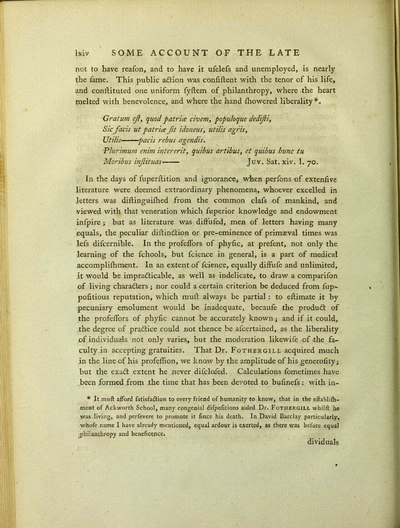 not to have reafon, and to have it ufelefs and unemployed, is nearly the fame. This public aCtion was confiftent with the tenor of his life, and conftituted one uniform fyllem of philanthropy, where the heart melted with benevolence, and where the hand fhowered liberality*. Gratum efl, quod patrice civem, populoque dedijii, Sic facts ut patrice fit idoneus, utilis agris, XItHis pads rebus agendis. Plurimum enirn intererit, quibus artibus, et quibus hunc tu Moribus injlituas Juv. Sat. xiv. 1. 70. In the days of fuperftition and ignorance, when perfons of extenfive literature were deemed extraordinary phenomena, whoever excelled in letters was diftinguifhed from the common clafs of mankind, and viewed with that veneration which fuperior knowledge and endowment infpire ; but as literature was diffufed, men of letters having many equals, the peculiar diftinCtion or pre-eminence of primaeval times was lei's difcernible. In the profelfors of phyfic, at prefent, not only the learning of the fchools, but fcience in general, is a part of medical accomplifhment. In an extent of fcience, equally diffufe and unlimited, it would be impracticable, as well as indelicate, to draw a comparifon of living characters; nor could a certain criterion be deduced from fup- pofitious reputation, which muft always be partial : to eftimate it by pecuniary emolument would be inadequate, becaufe the product of the profelfors of phyfic cannot be accurately known -3 and if it could, the degree of practice could not thence be afeertained, as the liberality of individuals not only varies, but the moderation likewife of the fa- culty in accepting gratuities. That Dr. Fothergill acquired much in the line of his profeffion, we know by the amplitude of his generofity; but the exaCt extent he never difclofed. Calculations fometimes have .been formed from the time that has been devoted to bufinefs: with in- * It.muft afford fatisfa&ion to every friend of humanity to know, that in the eftablifh- ment of Ackworth School, many congenial difpofitions aided Dr. Fothergill whilft he was living, and perfevere to promote it fince his death. In David Barclay particularly, whofe name I have already mentioned, equal ardour is exerted, as there was before equal ■philanthropy and beneficepce. dividuals