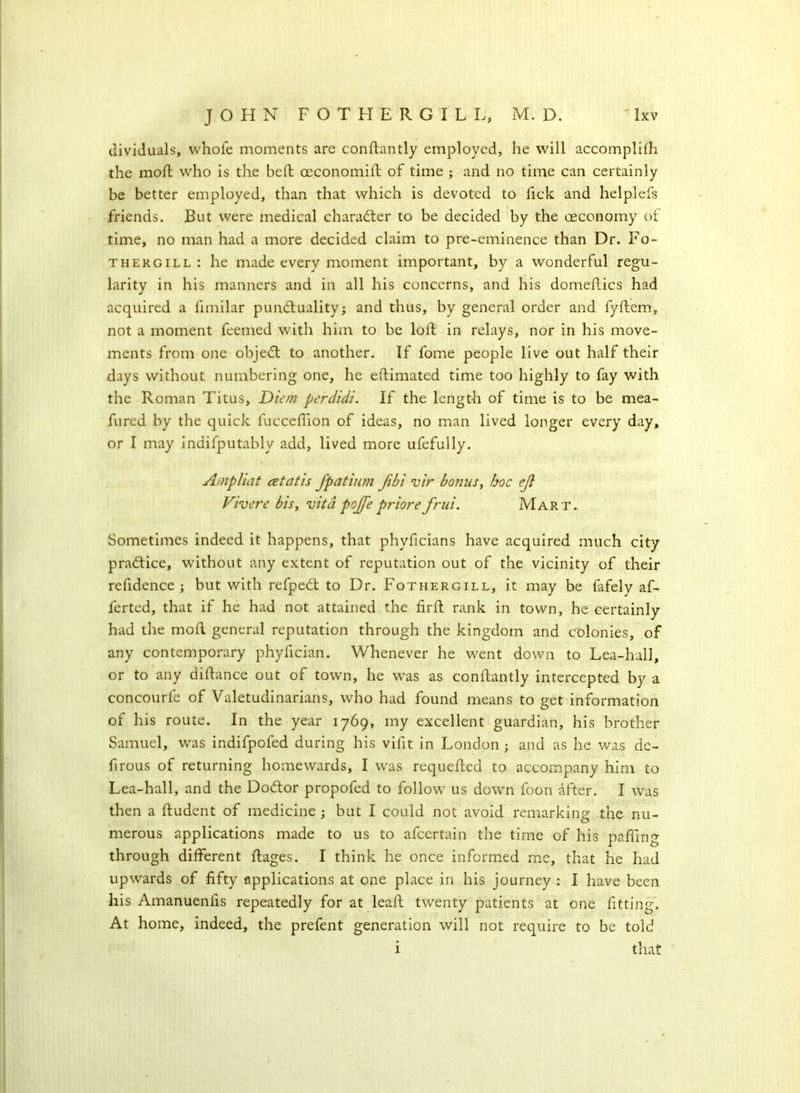 dividuals, whofe moments are conftantly employed, he will accomplifh the moft who is the heft ceconomift of time ; and no time can certainly be better employed, than that which is devoted to fick and helplefs friends. But were medical character to be decided by the oeconomy of time, no man had a more decided claim to pre-eminence than Dr. Fo- thergill : he made every moment important, by a wonderful regu- larity in his manners and in all his concerns, and his domeftics had acquired a limilar punctuality; and thus, by general order and fyftem, not a moment feemed with him to be loft in relays, nor in his move- ments from one objeCt to another. If fome people live out half their days without numbering one, he eftimated time too highly to fay with the Roman Titus, Diem perdidi. If the length of time is to be mea- fured by the quick fucceffion of ideas, no man lived longer every day, or I may indifputably add, lived more ufefully. Ampliat cetatis fpatium Jibi vir bonus, hoc eji Vivere bis, vita pojje priorefrui. Mart. Sometimes indeed it happens, that phyficians have acquired much city pra&ice, without any extent of reputation out of the vicinity of their refidence ; but with refpeCt to Dr. Fothergill, it may be fafely af- ferted, that if he had not attained the firft rank in town, he certainly had the moft general reputation through the kingdom and colonies, of any contemporary phyfician. Whenever he went down to Lea-hall, or to any diftance out of town, he was as conftantly intercepted by a concourfe of Valetudinarians, who had found means to get information of his route. In the year 1769, my excellent guardian, his brother Samuel, was indifpofed during his vifit in London ; and as he was dc- firous of returning homewards, I was requefted to accompany him to Lea-hall, and the DoCtor propofed to follow us down foon after. I was then a ftudent of medicine ; but I could not avoid remarking the nu- merous applications made to us to afcertain the time of his palling through different ftages. I think he once informed me, that he had upwards of fifty applications at one place in his journey : I have been his Amanueniis repeatedly for at leaft twenty patients at one fitting. At home, indeed, the prefent generation will not require to be told that 1