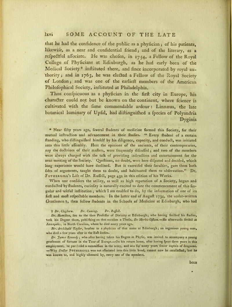 that he had the confidence of the public as a phyfician; of his patients, likewife, as a near and confidential friend; and of the literary, as a refpedtful affociate. He was chofen, in 1754, a Fellow of the Royal College of Phyficians at Edinburgh, as he had early been of the Medical Society* inftituted there, and fince incorporated by royal au- thority ; and in 1763, he was elected a Fellow of the Royal Society of London; and was one of the earliefl members of the American Philofophical Society, inflituted at Philadelphia. Thus confpicuous as a phyfician in the firft city in Europe, his charafler could not but be known on the continent, where fcience is cultivated with the fame commendable ardour : Linnasus, the late botanical luminary of Upfal, had diffinguifhed a fpecies of Polyandria Dyginia * Near fifty years ago, feveral ftudents of medicine formed this Society, for their mutual inftruftion and advancement in their ftudies. “ Every ftudent of a certain {landing, who diftinguilhed himfelf by his diligence, capacity, and conduct, was initiated into this little afiembly. Here the opinions of the ancients, of their contemporaries, nay the doctrines of their mailers, were frequently difcufled ; and two of the members were always charged with the talk of providing inftrutflion and entertainment for the next meeting of the Society. Queftions, no doubt, were here difputed and decided, which long experience would have declined. But it exercifed their faculties, gave them both fides of arguments, taught them to doubt, and habituated them to obfervation.” Dr. Fothergill’s Life of Dr. Ruffell, page 432 in this edition of his Works. When one confiders the utility, as well as high reputation of a Society, begun and conduced byfludents, curiofity is naturally excited to date the commencement of this lin- gular and ufeful inftitution ; which I am enabled to do, by the information of one of its firll and moll refpe£lable members. In the latter end of Augull 1734, the under-written Gentlemen f, then fellow lludents in the Schools of Medicine at Edinburgh, who had f Dr. Cleghorn. Dr. Cuming. Dr. Rujfell. Dr. Hamilton, fon to the then Profeffor of Divinity at Edinburgh; who having finished his ftudies, took his Degree there, publifhing on that occafion a Thefis, De Morbis OJJium.—He afterwards fettled at Annapolis, in North Carolina, where he died many years ago. Mr. Archibald ‘Taylor, brother to a phyfician of that name at Edinburgh; an ingenious young man, who died a few years after in the Eall Indies. Dr. James Kennedy ; who after having taken his Degree in Phyfic, was invited to accompany a young gentleman of fortune in the Tour of Europe On his return home, after having fpent three years in this employment, he purchafed a commiftion in the army, and was for many years fenior captain of dragoons. —Why Doftor Fothergill was not aflociated into this little band, cannot now be iecolle£ledj but he was known to, and highly efteemed by, every one of the members. been