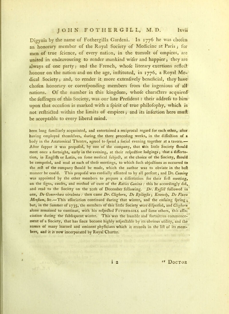 Digynia by the name of Fothergilla Gardeni. In 1776 he was chofen an honorary member of the Royal Society of Medicine at Paris ; for men of true fcience, of every nation, in the tumult of empires, are united in endeavouring to render mankind wifer and happier; they are always of one party: and the French, whofe literary exertions refled: honour on the nation and on the age, inftituted, in 1776, a Royal Me- dical Society; and, to render it more extenfively beneficial, they have chofen honorary or correfponding members from the ingenious of all nations. Of the number in this kingdom, whofe characters acquired the fuffrages of this Society, was our late Prefident : their addrefs to him upon that occafion is marked with a fpirit of true philofophy, which is not reftrided within the limits of empires; and its infertion here mufl be acceptable to every liberal mind. been long familiarly acquainted, and entertained a reciprocal regard for each other, after having employed themfelves, during the three preceding weeks, in the difledtion of a body in the Anatomical Theatre, agreed to fpend a focial evening together at a tavern.— After fupper it was propofed, by one of the company, that this little Society (hould meet once a fortnight, early in the evening, at their refpedtive lodgings; that a diflerta- tion, in Englifh or Latin, on fome medical fubjedf, at the choice of the Society, (hould be compofed, and read at each of thefe meetings, to which fuch objections as occurred to the reft of the company fhould be made, which the author was to obviate in the beft manner he could. This propofal was cordially afiented to by all prefent; and Dr. Cuming was appointed by the other members to prepare a difiertation for their firft meeting, on the figns, caufes, and method of cure of the Rabies Canina : this he accordingly did, and read to the Society on the 20th of December following. Dr. Rujfell followed in one, De Gonorrhoea virulenta : then came Dr. Cleghorn, De Epilepfia ; Kennedy, De Fluxu Menftum, &c.—'This aftociation continued during that winter, and the enfuing fpring ; but, in the fummer of 1735, the members of this little Society were difperfed, and Cleghorn alone remained to continue, with his refpedted Fothergill and fome others, this afio- ciation during the fubfequent winter. This was the humble and fortuitous commence- ment of a Society, that has fince become highly refpedfable by its obvious utility, and the names of many learned and eminent phyficians which it records in the lift of its mem- bers, and it is now incorporated by Royal Charter. i 1 2 (t Doctor