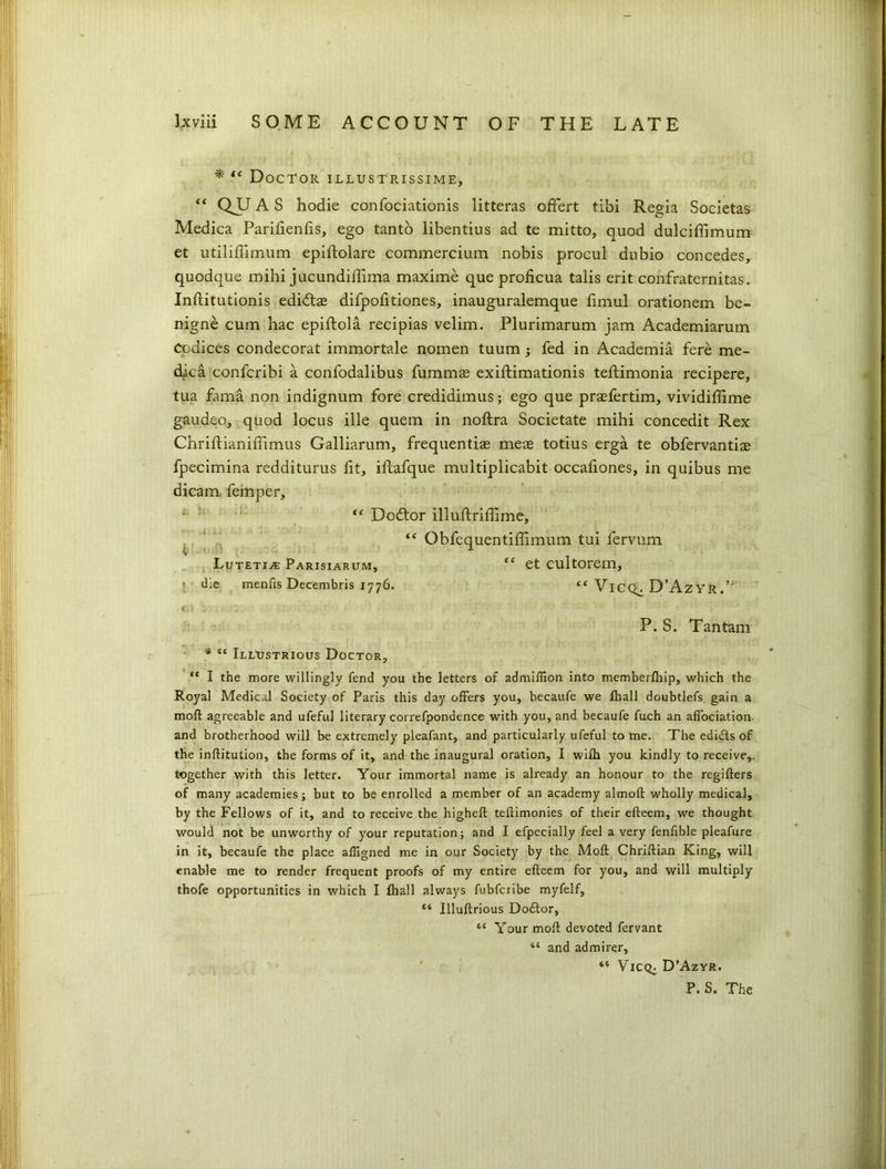 * “ Doctor illustrissime, “ QU A S hodie confociationis litteras offert tibi Regia Societas Medica Parifienfis, ego tanto libentius ad te mitto, quod dulciffimum et utiliffimum epiftolare commercium nobis procul dubio concedes, quodque mihi jucundiffima maxime que proficua taiis erit confraternitas. Inftitutionis edidtas difpofitiones, inauguralemque fimul orationem be- nigne cum hac epiftola recipias velim. Plurimarum jam Academiarum Codices condecorat immortale nomen tuum ; fed in Academia fere me- dica confcribi a confodalibus fummse exiftimationis teftimonia recipere, tua fama non indignum fore credidimus; ego que praefertim, vividiffime gaudeo, quod locus ille quern in noftra Societate mihi concedit Rex Chriftianiffimus Galliarum, frequentiae meae totius erga te obfervantiae fpecimina redditurus fit, iftafque multiplicabit occafiones, in quibus me dicam femper, J ; “ Dodtor illuftriffime, “ Obfequentiffimum tui fervum Lutetive Parisiarum, “ et cultorem, ; d;e menfis Decembris 1776. *■* VlCQ^ D’Az YR.’ fj \ ; P. S. Tantam * “ Illustrious Doctor, “ I the more willingly fend you the letters of admifiion into memberfliip, which the Royal Medical Society of Paris this day offers you, hecaufe we fhall doubtlefs gain a moll agreeable and ufeful literary correfpondence with you, and becaufe fuch an affociation. and brotherhood will be extremely pleafant, and particularly ufeful to me. The edids of the inflitution, the forms of it, and the inaugural oration, I wifh you kindly to receive,, together with this letter. Your immortal name is already an honour to the regifters of many academies; but to be enrolled a member of an academy almoft wholly medical, by the Fellows of it, and to receive the higheft teftimonies of their efteem, we thought would not be unworthy of your reputation; and I efpecially feel a very fenfible pleafure in it, becaufe the place aligned me in our Society by the Molt Chriftian King, will enable me to render frequent proofs of my entire efteem for you, and will multiply thofe opportunities in which I fhall always fubfcribe myfelf, “ Illuftrious Dotftor, 64 Your moft devoted fervant 46 and admirer, 46 VlCQ; D’Azyr. P. S. The