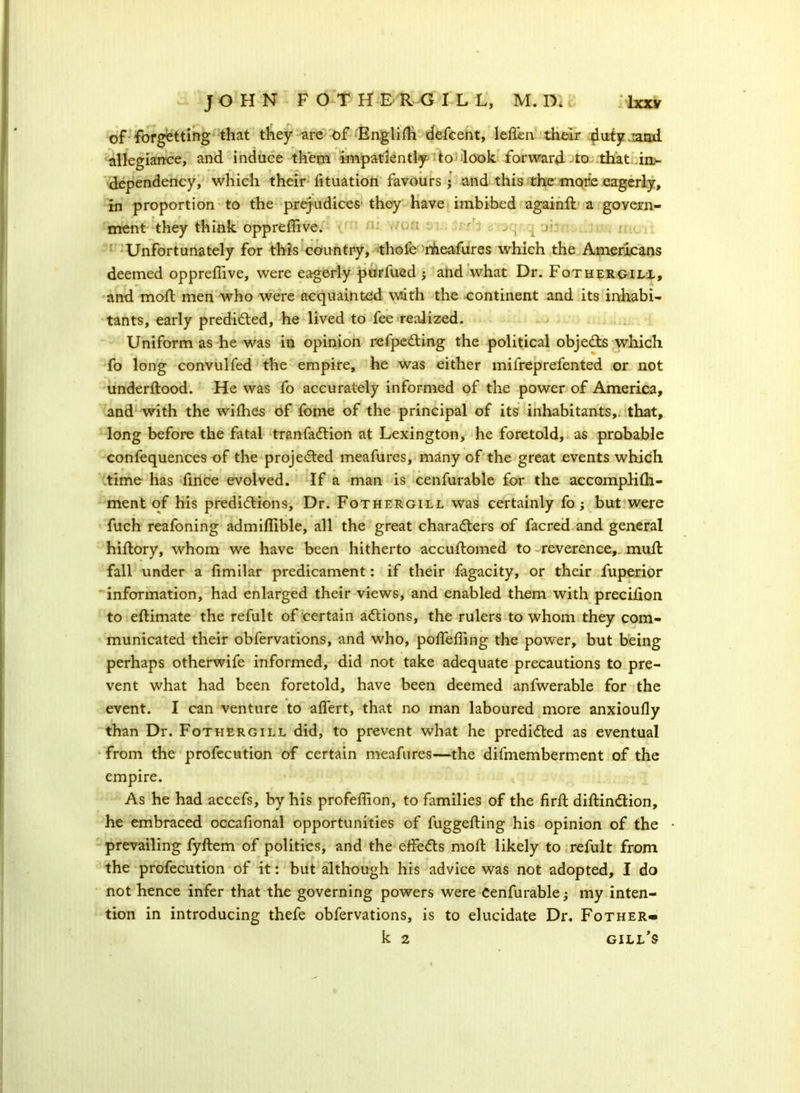 of forgetting that they are of Englifh defcent, leflen their duiyiand allegiance, and induce them impatiently to look forward to that in- dependency, which their fituation favours; and this the more eagerly, in proportion to the prejudices they have imbibed againft a govern- ment they think opp re (five. f >, r Unfortunately for this country, thofe nlieafures which the Americans deemed oppreffive, were eagerly purfued ; and what Dr. Fothergill, and mofl men who were acquainted with the continent and its inhabi- tants, early predicted, he lived to fee realized. Uniform as he was in opinion refpeCting the political objeCts which fo long convulfed the empire, he was either mifreprefented or not underftood. He was fo accurately informed of the power of America, and with the wifhes of fome of the principal of its inhabitants,, that, long before the fatal tranfaCtion at Lexington, he foretold, as probable confequences of the projected meafures, many of the great events which time has fince evolved. If a man is cenfurable for the accompHih- ment of his predictions. Dr. Fothergill was certainly fo; but were fuch reafoning admiflible, all the great characters of facred and general hiftory, whom we have been hitherto accuftomed to reverence, mull fall under a fimilar predicament: if their fagacity, or their fuperior information, had enlarged their views, and enabled them with precifion to eftimate the refult of certain actions, the rulers to whom they com- municated their obfervations, and who, polfeding the power, but being perhaps otherwife informed, did not take adequate precautions to pre- vent what had been foretold, have been deemed anfwerable for the event. I can venture to alfert, that no man laboured more anxioufly than Dr. Fothergill did, to prevent what he predicted as eventual from the profecution of certain meafures—the difmemberment of the empire. As he had accefs, by his profeffion, to families of the firft diftinCtion, he embraced occafional opportunities of fuggefting his opinion of the prevailing fyftem of politics, and the effeCts molt likely to refult from the profecution of it: but although his advice was not adopted, I do not hence infer that the governing powers were Cenfurable; my inten- tion in introducing thefe obfervations, is to elucidate Dr. Fother- k 2 gill’s