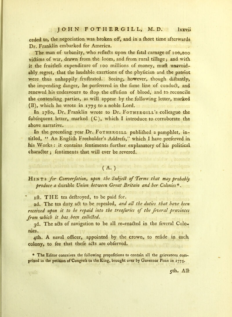 ceded to, the negociation was broken off, and in a fhort time afterwards Dr. Franklin embarked for America. j ' The man of urbanity, who reflects upon the fatal carnage of 100,000 victims of war, drawn from the loom, and from rural tillage; and with it the fruitlefs expenditure of 100 millions of money, muft unavoid- ably regret, that the laudable exertions of the phyiician and the patriot were thus unhappily fruftrated. Seeing, however, though diftantly, the impending danger, he perfevered in the fame line of conduct, and renewed his endeavours to flop the effufion of blood, and to reconcile the contending parties, as will appear by the following letter, marked (B), which he wrote in 1775 to a noble Lord. In 1780, Dr. Franklin wrote to Dr. Fothergill’s colleague the fubfequent letter, marked (C), which I introduce to corroborate the above narrative. In the preceding year Dr. Fothergill publiffied a pamphlet, in- titled, “ An Englifli Freeholder’s Addrefs,” which I have preferved in his Works : it contains fentiments further explanatory of his political, character y fentiments that will ever be revered. ( A. ) H 1N T s for Converfationy upon the Subjeft cf Terms that may probably produce a durable Union between Great Britain and her Colonies*. * 1 ft. THE tea deftroyed, to be paid for. 2d. The tea duty adt to be repealed, and all the duties that have been received upon it to be repaid into the treafuries of the feveral provinces from which it has been collected. 3d. The adts of navigation to be all re-enadted in the feveral Colo- nies. 4th. A naval officer, appointed by the crown, to relide in each colony, to fee that thefe adts are obferved. * The Editor conceives the following propofitions to contain all the grievances com- prized in the petition of Congrefs to the King, brought over by Governor Penn in 1775. 5th. All-
