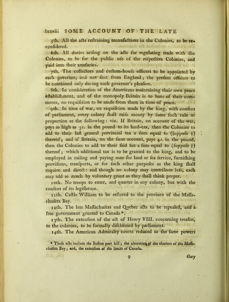 5th. All the a£s retraining manufactures in the Colonies, to be re- cpnfidered. 6th. All duties arifing on the adts for regulating trade with the Colonies, to be for the public ufe of the refpedtive Colonies, and paid into their treafuries. 7th. The collectors and cuftom-houfe officers to be appointed by each governor, and not fent from England; the prefent officers to be continued only during each governor’s pleafure. 8th. In confideration of the Americans maintaining their own peace eftabliffiment, and of the monopoly Britain is to have of their com- merce, no requifition to be made from them in time of peace. 9th. In time of war, on requifition made by the king, with confent of parliament, every colony /hall raife money by fome fuch rule or proportion as the following: viz. If Britain, on account of the war, pays as high as 3^. in the pound to its land-tax, then the Colonies to add to their laft general provincial tax a fum equal to (fuppofe f) thereof; and if Britain, on the fame account, pays 4/. in the pound, then the Colonies to add to their faid tax a fum equal to (fuppofe £) thereof; which additional tax is to be granted to the king, and to be employed in raffing and paying men for land or fea fervice, furniffiing provffions, tranfports, or for fuch other purpofes as the king fhall require and direCt: and though no colony may contribute lefs, each may add as much by voluntary grant as they fhall think proper. 10th. No troops to enter, and quarter in any colony, but with the confent of its legffiature. nth. Caflle William to be refcored to the province of the Maffa- chufets Bay. 12th. The late Maffachufets and Quebec a<5ts to be repealed, and a free government granted to Canada*. 13th. The extenfion of the adf of Henry VIII. concerning treafon, to the colonies, to be formally difclaimed by parliament. 14th. The American Admiralty courts reduced to the fame powers * Thefe a£ts include the Bofton port bill; the alteratioi^gf the charters of the MaiTa- chufets Bay j and, the extenfion of the limits of Canada. they 9