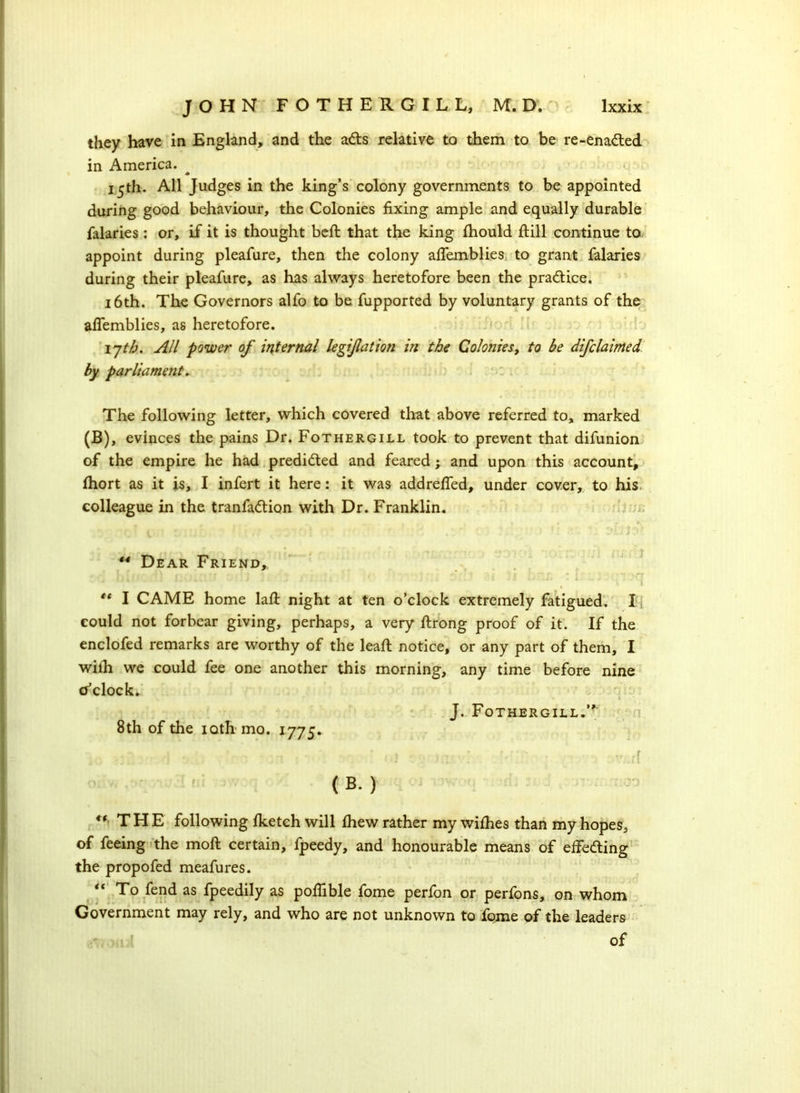 they have in England, and the ads relative to them to be re-enaded in America. * 15th. All Judges in the king’s colony governments to be appointed during good behaviour, the Colonies fixing ample and equally durable falaries : or, if it is thought befi: that the king fhould ftill continue to, appoint during pleafure, then the colony afifemblies to grant falaries during their pleafure, as has always heretofore been the pradice. 16th. The Governors alfo to be fupported by voluntary grants of the afiemblies, as heretofore. ijtb. All power of internal legijlation in the Colonies, to be difclaimed by parliament. The following letter, which covered that above referred to, marked (B), evinces the pains Dr. Fothergill took to prevent that difunion of the empire he had predided and feared ; and upon this account, Ihort as it is, I infert it here: it was addrefied, under cover, to his colleague in the tranfadion with Dr. Franklin. ** Dear Friend, €t I CAME home lafi night at ten o’clock extremely fatigued. I could not forbear giving, perhaps, a very ftrong proof of it. If the enclofed remarks are worthy of the lead: notice, or any part of them, I wilh we could fee one another this morning, any time before nine o’clock. J. Fothergill.’* 8th of the ioth mo. 1775. . * 1 . . • . ,■ x , \ r - r ' * r* - „ ,r \ . *! * ./ . • • . * . r ... i I'V.Ji ( B. ) t( THE following Iketch will fhew rather my withes than my hopes, of feeing the moft certain, fpeedy, and honourable means of effeding the propofed meafures. “ To fend as fpeedily as pofiible fome perfon or perfons, on whom Government may rely, and who are not unknown to fome of the leaders of