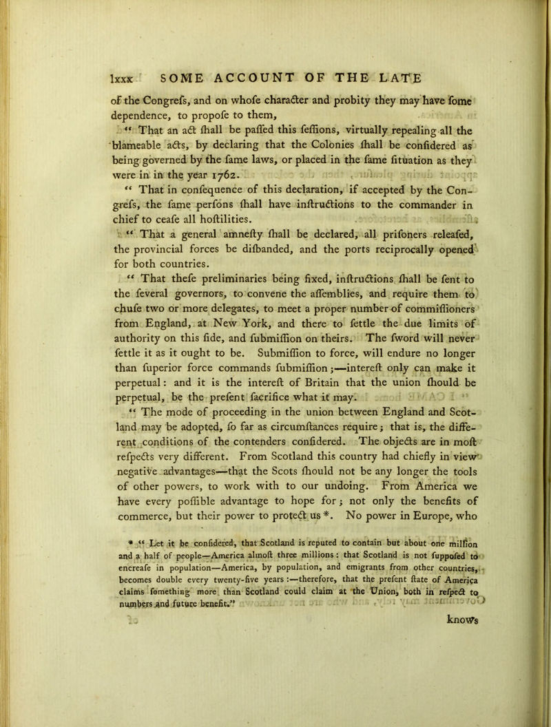 of the Congrefs, and on whofe chara&er and probity they may have fome dependence, to propofe to them, ** That an ad: fhall be paffed this feffions, virtually repealing all the blameable ads, by declaring that the Colonies fhall be confidered as being governed by the fame laws, or placed in the fame fituation as they were in in the year 1762. < • * “ That in confequence of this declaration, if accepted by the Con- grefs, the fame perfons (hall have inftrudions to the commander in chief to ceafe all hoftilities. “ That a general amnefly fhall be declared, all prifoners releafed, the provincial forces be difbanded, and the ports reciprocally opened for both countries. “ That thefe preliminaries being fixed, inftrudions fhall be fent to the feveral governors, to convene the affemblies, and require them to chufe two or more delegates, to meet a proper number of commiffioners from England, at New York, and there to fettle the due limits of authority on this fide, and fubmiffion on theirs. The fword will never fettle it as it ought to be. Submiffion to force, will endure no longer than fuperior force commands fubmiffion;—intereft only can make it perpetual: and it is the intereft of Britain that the union fhould be perpetual, be the prefent facrifice what it may. “ The mode of proceeding in the union between England and Scot- land may be adopted, fo far as circumftances require; that is, the diffe- rent conditions of the contenders confidered. The objeds are in moft refpeds very different. From Scotland this country had chiefly in view' negative advantages—that the Scots fhould not be any longer the tools of other powers, to work with to our undoing. From America we have every poffible advantage to hope for; not only the benefits of commerce, but their power to proted us*. No power in Europe, who * “ Let it be confidered, that Scotland is reputed to contain but about one million and a half of people—America almoft three millions: that Scotland is not fuppofed to encreafe in population—America, by population, and emigrants from other countries, becomes double every twenty-five years :—therefore, that the prefent ftate of America claims fomething more than Scotland could claim at the Union, both in re/ped to numbers .and future benefit.” knows