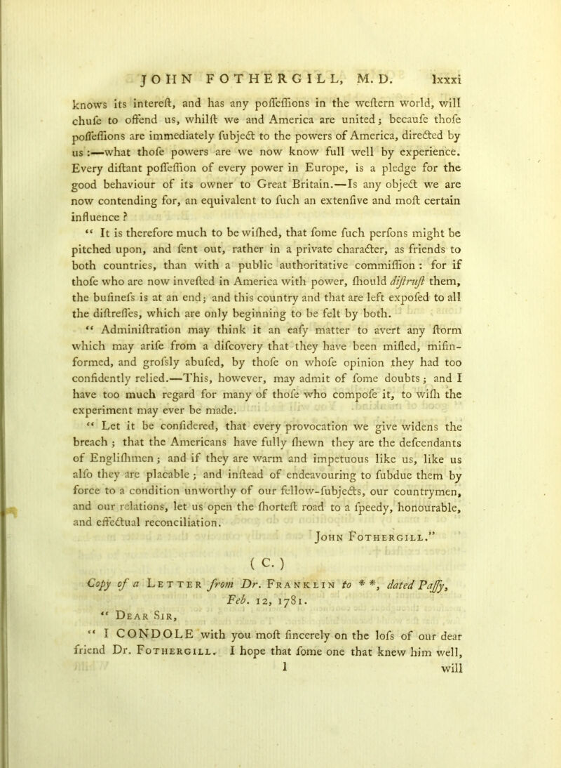 knows its intereft, and has any poffeffions in the weftern world, will chufe to offend us, whilft we and America are united; becaufe thofe poffefllons are immediately fubjedt to the powers of America, directed by us :—what thofe powers are we now know full well by experience. Every diftant poffeffion of every power in Europe, is a pledge for the good behaviour of its owner to Great Britain.—Is any objedt wre are now contending for, an equivalent to fuch an extenfive and moft certain influence ? “ It is therefore much to be wished, that fome fuch perfons might be pitched upon, and fent out, rather in a private character, as friends to both countries, than with a public authoritative commiffion : for if thofe who are now inverted in America with power, Should diftrujl them, the bufinefs is at an end; and this country and that are left expofed to all the dirtrefles, which are only beginning to be felt by both. “ Adminirtration may think it an eafy matter to avert any rtorm which may arife from a difcovery that they have been milled, mifin- formcd, and grofsly abufed, by thofe on whofe opinion they had too confidently relied.—This, however, may admit of fome doubts; and I have too much regard for many of thofe who compofe it, to wifli the experiment may ever be made. “ Let it be confidered, that every provocation we give widens the breach ; that the Americans have fully Ihewn they are the defendants of Englishmen ; and if they are warm and impetuous like us, like us alfo they are placable ; and inrtead of endeavouring to fubdue them by force to a condition unworthy of our fellow-fubjedts, our countrymen, and our relations, let us open the Ihortert road to a Speedy, honourable, and effectual reconciliation. John Fothergill.” ( C. ) Copy of a Letter from Dr. Franklin to * *, dated Pajfy, Feb. 12, 1781. “ Dear Sir, “ I CONDOLE with you moft fincerely on the lofs of our dear iriend Dr. Fothergill. I hope that fome one that knew him well, 1 will