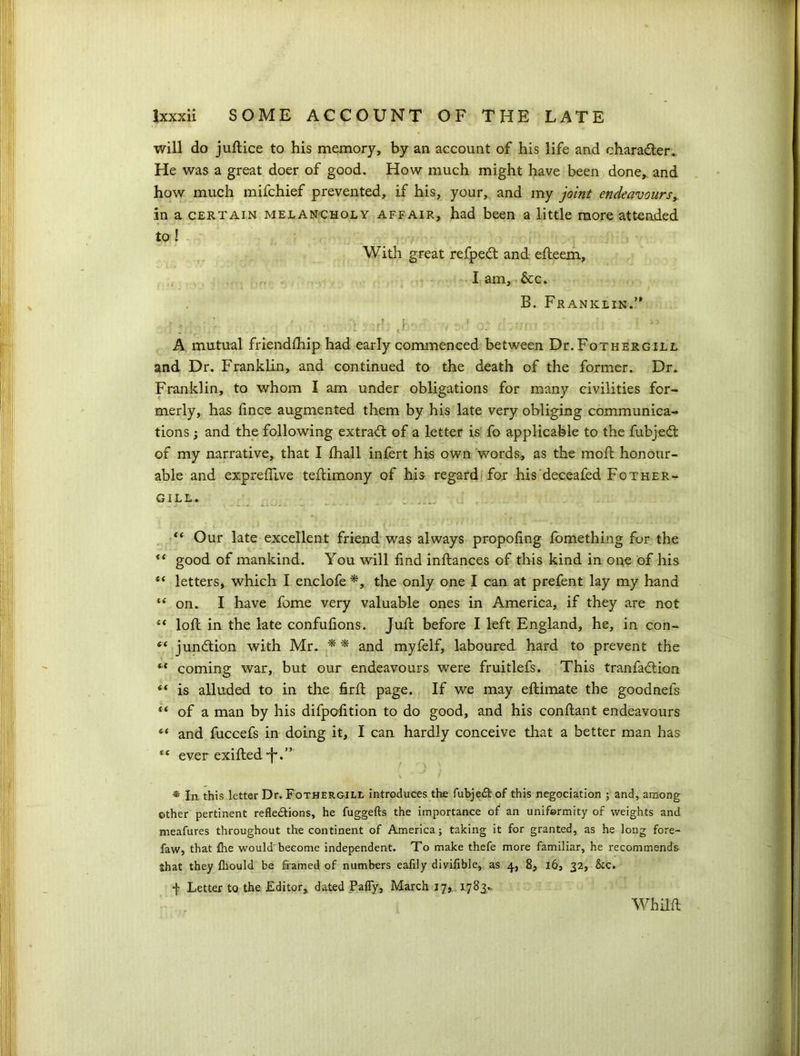 will do juftice to his memory, by an account of his life and character* He was a great doer of good. How much might have been done, and how much mifchief prevented, if his, your, and my joint endeavours, in a certain melancholy affair, had been a little more attended to ! With great refped and efleem, I am, &c. B. Franklin/* ■ nT Jv , ?•’ A* /um ' ' f A mutual friendihip had early commenced between Dr. Fothergill and Dr. Franklin, and continued to the death of the former. Dr. Franklin, to whom I am under obligations for many civilities for- merly, has fince augmented them by his late very obliging communica- tions ; and the following extract of a letter is fo applicable to the fubjed of my narrative, that I lhall infert his own 'words, as the molt honour- able and expreffive teftimony of his regard for his deceafed Fother- gill. : t i) I . . ii • ' ( j . t I t ' ‘ • •. U. i • •• v • .. ’ > ■' <( Our late excellent friend was always propofing fomething for the good of mankind. You will find inllances of this kind in one of his “ letters, which I enclofe*, the only one I can at prefent lay my hand “ on. I have fome very valuable ones in America, if they are not “ lofc in the late confufions. Juffc before I left England, he, in con- “ junction with Mr. and myfelf, laboured hard to prevent the “ coming war, but our endeavours were fruitlefs. This tranfadion “ is alluded to in the firfi: page. If we may eftimate the goodnels “ of a man by his difpofition to do good, and his conftant endeavours 4< and fuccefs in doing it, I can hardly conceive that a better man has “ ever exifted *f*. ” * In this letter Dr. Fothergill introduces the fubjeXof this negociation ; and, among other pertinent reflexions, he fuggefts the importance of an uniformity of weights and meafures throughout the continent of America; taking it for granted, as he long fore- faw, that £he would become independent. To make thefe more familiar, he recommends Shat they fliould be framed of numbers eafily divifible, as 4, 8, 16, 32, &c. f Letter to the Editor,, dated Pafly, March 17, 1783., Whilft