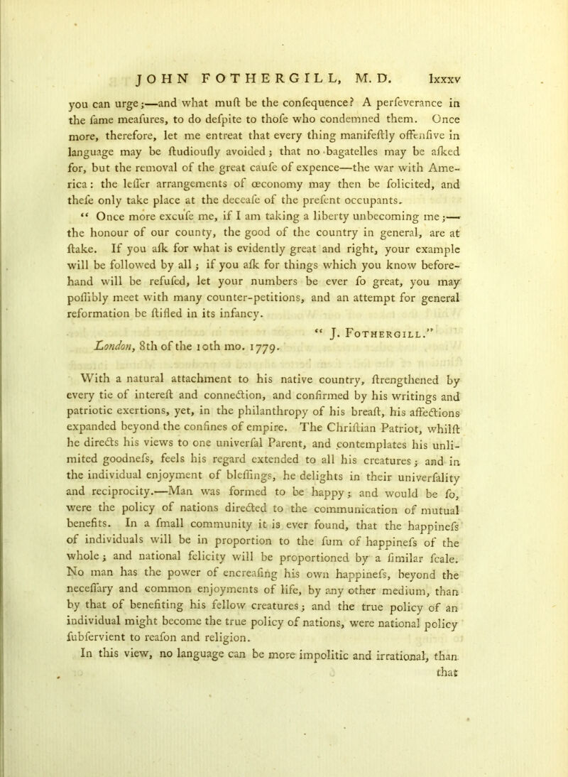 you can urge;—and what muft be the confequence? A perfeverance in the fame meafures, to do defpite to thofe who condemned them. Once more, therefore, let me entreat that every thing manifeftly offendve in language may be ftudioufly avoided; that no bagatelles may be afked for, but the removal of the great caufe of expence—the war with Ame- rica : the lelfer arrangements of ceconomy may then be folicited, and thefe only take place at the deceafe of the prefent occupants, “ Once more excufe me, if I am taking a liberty unbecoming me;— the honour of our county, the good of the country in general, are at flake. If you afk for what is evidently great and right, your example will be followed by all; if you afk for things which you know before- hand will be refufed, let your numbers be ever fo great, you may poflibly meet with many counter-petitions, and an attempt for general reformation be flifled in its infancy. “ J. Fothergill.” London, 8th of the ioth mo. 1779. ? • . r .. ' . With a natural attachment to his native country, flrengthened by every tie of intereft and connection, and confirmed by his writings and patriotic exertions, yet, in the philanthropy of his breaft, his affections expanded beyond the confines of empire. The Chriftian Patriot, whilft he direCls his views to one univerfal Parent, and contemplates his unli- mited goodnefs, feels his regard extended to all his creatures; and in the individual enjoyment of bleffings, he delights in their univerfality and reciprocity.—Man was formed to be happy; and would be fo, were the policy of nations directed to the communication of mutual benefits. In a fmall community it is ever found, that the happinefs of individuals will be in proportion to the fum of happinefs of the whole; and national felicity will be proportioned by a fimilar feale. No man has the power of encreafing his own happinefs, beyond the neceffary and common enjoyments of life, by any other medium, than, by that of benefiting his fellow creatures; and the true policy of an individual might become the true policy of nations, were national policy fubfervient to reafon and religion. In this view, no language can be more impolitic and irrational, than. that