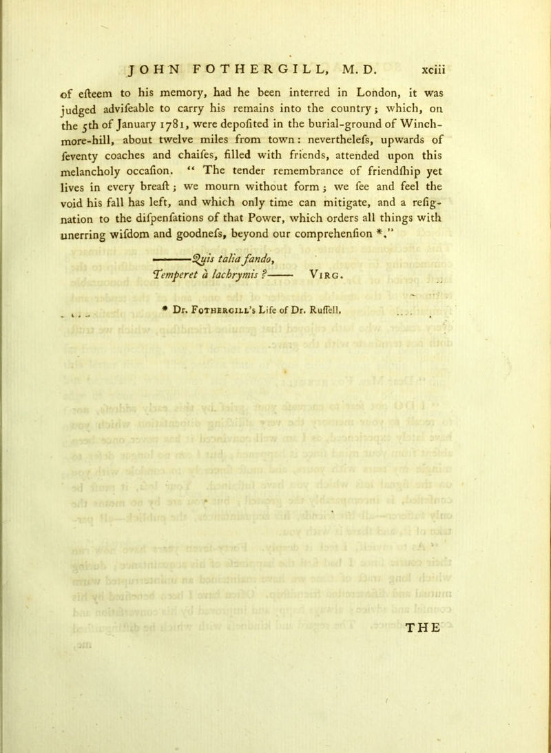 of efteem to his memory, had he been interred in London, it was judged advifeable to carry his remains into the country; which, on the 5th of January 1781, were depofited in the burial-ground of Winch- more-hill, about twelve miles from town: neverthelefs, upwards of feventy coaches and chaifes, filled with friends, attended upon this melancholy occafion. “ The tender remembrance of friendfhip yet lives in every bread:; we mourn without form; we fee and feel the void his fall has left, and which only time can mitigate, and a refig- nation to the difpenfations of that Power, which orders all things with unerring wifdom and goodnefs, beyond our comprehenfion ■ ■ $uis talia fandoy ‘Temperet a lachrymis ? Vi rg . # Dr. Fothercill’s Life of Dr. RufTell. THE /