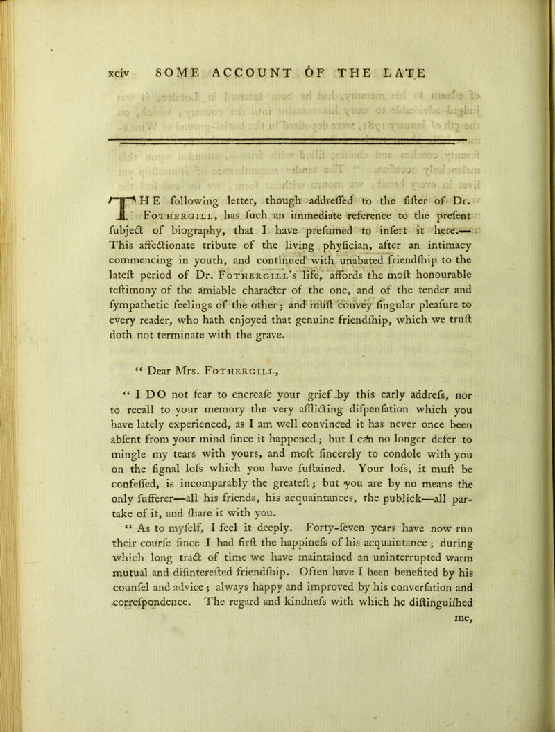 TH E following letter, though addrelfed to the filler of Dr. Fothergill, has fuch an immediate reference to the prefent fubjed of biography, that I have prefumed to infert it here.— This affedionate tribute of the living phylician, after an intimacy commencing in youth, and continued with unabated friendlhip to the latell period of Dr. Fothergill’s life, affords the moll honourable tellimony of the amiable character of the one, and of the tender and fympathetic feelings of the other and mull convey lingular pleafure to every reader, who hath enjoyed that genuine friendlhip, which we trull doth not terminate with the grave. “ Dear Mrs. Fothergill, “ I DO not fear to encreafe your grief-by this early addrefs, nor to recall to your memory the very affliding difpenfation which you have lately experienced, as I am well convinced it has never once been abfent from your mind fince it happened; but I cata no longer defer to mingle my tears with yours, and moll fincerely to condole with you on the fignal lofs which you have fullained. Your lofs, it mull be confelfed, is incomparably the greatell; but you are by no means the only fulferer—all his friends, his acquaintances, the publick—all par- take of it, and lhare it with you. “ As to myfelf, I feel it deeply. Forty-feven years have now run their courfe fince I had firll the happinefs of his acquaintance ; during which long trad: of time we have maintained an uninterrupted warm mutual and difinterelled friendlhip. Often have I been benefited by his counfel and advice 5 always happy and improved by his converfation and .correfpondence. The regard and kindnefs with which he dillinguilhed me.