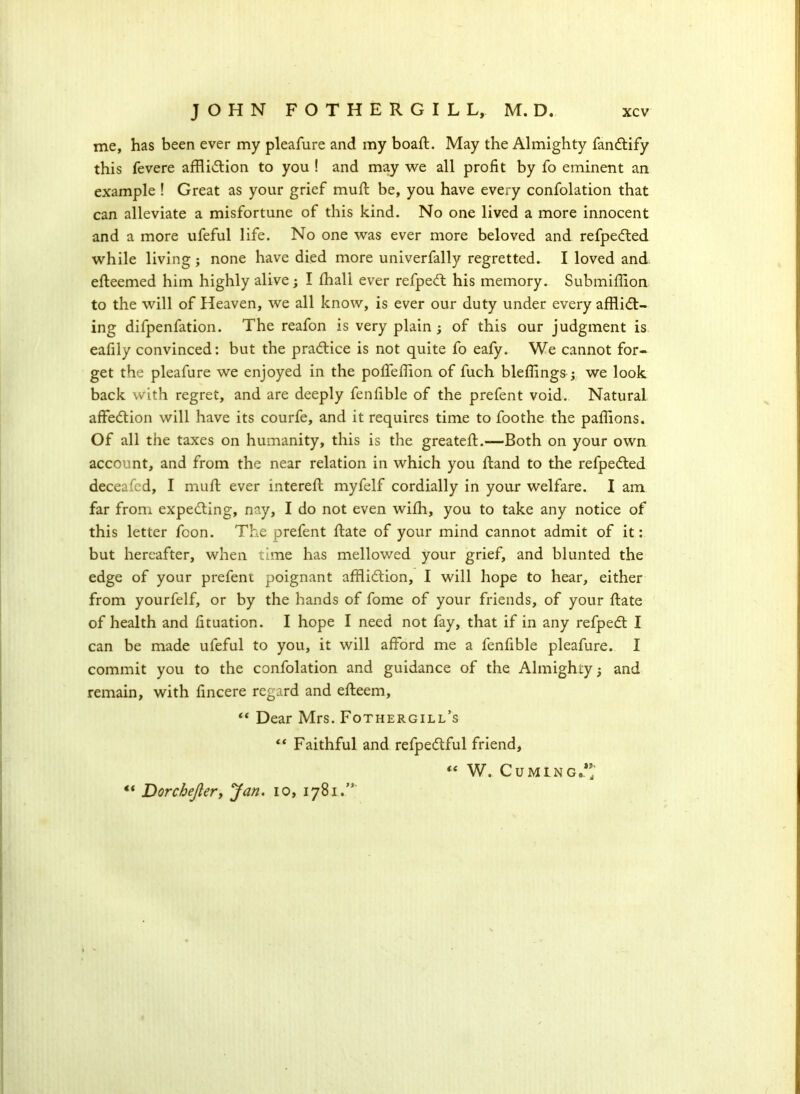 me, has been ever my pleafure and my boaft. May the Almighty fanCtify this fevere affliction to you ! and may we all profit by fo eminent an example ! Great as your grief mufl be, you have every confolation that can alleviate a misfortune of this kind. No one lived a more innocent and a more ufeful life. No one was ever more beloved and refpeCted while living; none have died more univerfally regretted. I loved and efteemed him highly alive; I fhall ever refpeCt his memory. Submiffion to the will of Heaven, we all know, is ever our duty under every afflict- ing difpenfation. The reafon is very plain ; of this our judgment is eafily convinced: but the practice is not quite fo eafy. We cannot for- get the pleafure we enjoyed in the poffeffion of fuch bleffings; we look back with regret, and are deeply fenfible of the prefent void. Natural affeCtion will have its courfe, and it requires time to foothe the paffions. Of all the taxes on humanity, this is the greateff.-—Both on your own account, and from the near relation in which you ftand to the refpeCted deceafed, I muff ever intereff myfelf cordially in your welfare. I am far from expecting, nay, I do not even wifh, you to take any notice of this letter fcon. The prefent ffate of your mind cannot admit of it: but hereafter, when time has mellowed your grief, and blunted the edge of your prefent poignant affliction, I will hope to hear, either from yourfelf, or by the hands of fome of your friends, of your ffate of health and fituation. I hope I need not fay, that if in any refpeCt I can be made ufeful to you, it will afford me a fenfible pleafure. I commit you to the confolation and guidance of the Almighty; and remain, with ffncere regard and efteem, “ Dear Mrs. Fothergill’s “ Faithful and refpeCtful friend, “ W. Cuming,”' ** Dorchejler, Jan. io, 1781.”