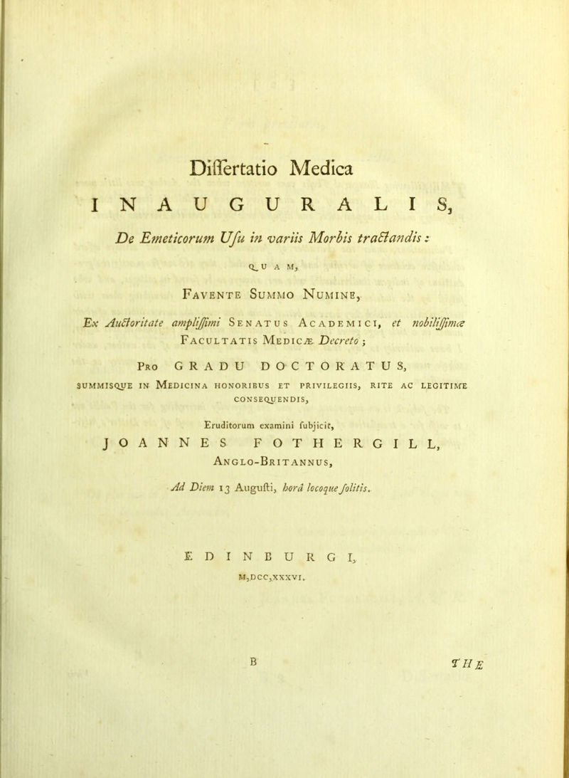 Dillertatio Medica INAUGURALIS, De Emeticorum Ufu in variis Morbis traSiandis : (i.u A M, Favente Summo Numine, Ex Au A or it ate amplijfuni Senatus Academici, et nobilijjimce Facultatis Medico Decreto ; Pro G R A D U D O C T O R A T U S, SUMMISQUE IN MEDICINA HONORIBUS ET PRIVILEGIIS, RITE AC LEGITIME CONSEQUENDIS, Eruditorum examini fubjicif, JOANNES FOTHERGILL, Anglo-Britannus, Ad Diem 13 Augufti, herd locoqtteJolitis, EDINBURGH MjDCCj.XXXVI, B the