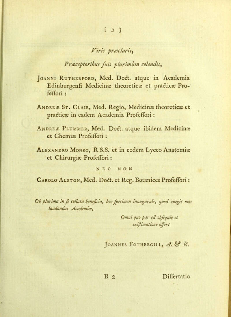 Firis prcec laris, Preeceptoribus fuis plurimum colendis, Joanni Rutherford, Med. Dod. atque in Academia Edinburgenfi Medicinas theoreticas et pradicas Pro- fefTori: Andrew St. Clair, Med. Regio, Medicinae theoreticas et pradicae in eadem Academia ProfefTori: Andrew Plummer, Med. Dod. atque ibidem Medicinas et Chemiae ProfefTori : Alexandro Monro, R.S.S. et in eodem Lyceo Anatomiae et Chirurgiae ProfefTori: NEC NON Carolo Alston, Med. Dod. et Reg. Botanices ProfefTori: Ob plurima in fe collata benejicia, hoc fpecimen inaugurals, quod exegit mos laudandus Academia, Omni quo par ejl obfequio et exijiimatione ojf'ert Joannes Fothergill, A, R. B 2 DifTertatio