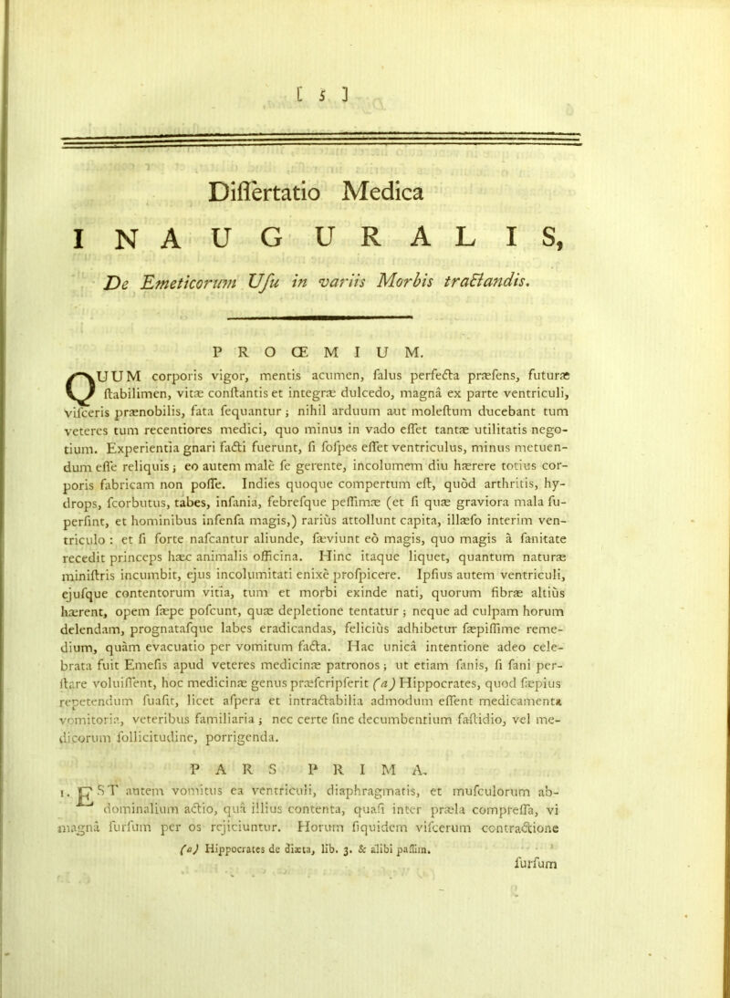 ....-.. ■ Diflertatio Medica INAUG URALIS, De Emeticoritm Ufu in varus Morbis traElandis. P R O CE M I U M. OUUM corporis vigor, mentis acumen, falus perfeda pnefens, futurae ftabilimen, vitae conftantis et integral dulcedo, magna ex parte ventriculi, vifeeris pnenobilis, fata fequantur j nihil arduum aut moleftum ducebant turn veteres turn recentiores medici, quo minus in vado eflet tantae utilitatis nego- tium. Experientia gnari fadi fuerunt, fi folpe-s eflet ventriculus, minus metuen- dumefie reliquis i eo autem male fe gerente, incolumem diu hasrere totius cor- poris fabricam non pofle. Indies quoque compertum eft, quod arthritis, hy- drops, fcorbutus, tabes, infania, febrefque peflimae (et fi quae graviora mala fu- perfint, et hominibus infenfa magis,) rarius attollunt capita, illasfo interim ven- triculo : et ft forte nafeantur aliunde, fseviunt eo magis, quo magis a fanitate recedit princeps haec animalis officina. Iflinc itaque liquet, quantum naturae miniftris incumbit, ejus incolumitati enixe profpicere. Ipfius autem ventriculi, ejufque contentorum vitia, turn et morbi exinde nati, quorum fibrae altius haerent, opem faepe pofeunt, quae depletione tentatur 5 neque ad culpam horum delendam, prognatafque labes eradicandas, felicius adhibetur faepiflime reme- dium, quam evacuatio per vomitum fada. Hac unica intentione adeo cele- brata fuit Emefis apud veteres medicinae patronos; ut etiam fanis, fi fani per- fta'.re voluiflent, hoc medicinae genus praeferipferit (a) Hippocrates, quod faepius repetendum fuaflt, licet afpera et intradabilia admodum eflent medicaments vomitoria, veteribus familiaria j nec certe fine decumbentium faftidio, vel me- di corum follicitudine, porrigenda. PARS PRIM A, 1, CST aiutem vomitus ea ventriculi, diaphragmatis, et mufeuiorum ab- dominalium adio, qua illius contenta, quafi inter praela comprefla, vi magna furfum per os rejiciuntur. Horum fiquidem vifeerum ccntradione (a) Hippocrates dc dista, lib. 3. & alibi pafliin. furfum