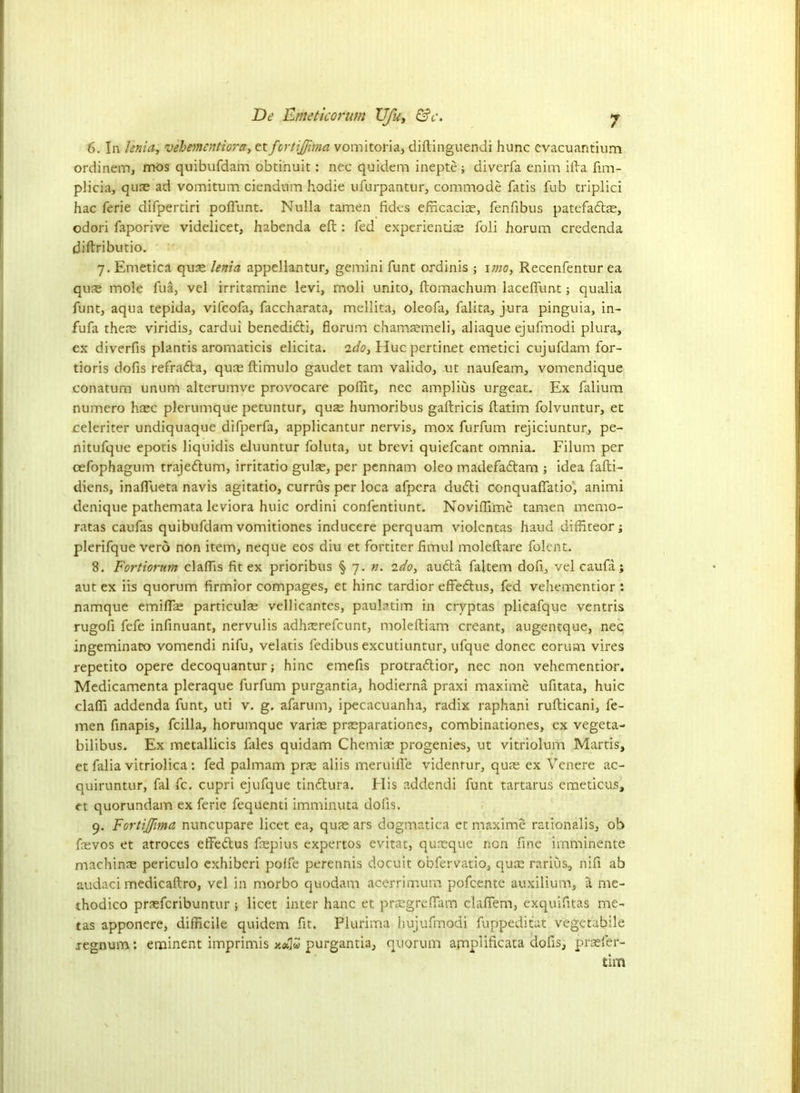 6. In lenia, vebementiora, et fortijfima vomitoria, diftinguendi hunc Cvacuantium ordinem, mos quibufdam obtinuit: nec quidem inepte; diverfa enim ifta fim- plicia, quae ad vomitum ciendum hodie ufurpantur, commode fatis fub triplici hac ferie difpertiri poflunt. Nulla tamen fides efncaciae, fenfibus patefadtas, odori faporive videlicet, habenda eft : fed experiential foli horum credenda diftributio. 7. Emetica quae lenia appellantur, gemini funt ordinis ; 1 mo, Recenfentur ea quae mole fua, vel irritamine levi, moli unito, ftomachum laceffunt; qualia funt, aqua tepida, vifcofa, faccharata, mellita, oleofa, falita, jura pinguia, in- fufa thene viridis, cardui benedidti, florum chamaemeli, aliaque ejufmodi plura, ex diverfis plantis aromaticis elicita. 'ido, Hue pertinet emetici cujufdam for- tioris dofis refrafta, qure ftimulo gaudet tarn valido, ut naufeam, vomendique conatum unum alterumve provocare poffit, nec amplius urgeat. Ex falium numero haec plerumque petuntur, quse humoribus gaftricis ftatim folvuntur, et celeriter undiquaque difperfa, applicantur nervis, mox furfum rejiciuntur, pe- nitufque epotis liquidis eJuuntur foluta, ut brevi quiefcant omnia. Filum per cefophagum trajedlum, irritatio gulae, per pennam oleo madefatftam ; idea fafti- diens, inaflueta navis agitatio, currus per loca afpera du<fti conquafiatio', animi denique pathemata leviora huic ordini confentiunt. Noviffime tamen memo- ratas caufas quibufdam vomitiones inducere perquam violentas baud diffiteor; plerifque verb non item, neque eos diu et fortiter Annul moleftare folent. 8. Fortiorum claffis fit ex prioribus § 7. n. ido, audta faltem dofi, vel caufa; aut ex iis quorum firmior compages, et hinc tardior effedhis, fed vehementior : namque emiflae particulae vellicantes, paulatim in cryptas plicafque ventris rugofi fefe infinuant, nervulis adhaerefeunt, moleftiam creant, augentque, nec ingeminato vomendi nifu, velatis fedibus excutiuntur, ufque donee corum vires repetito opere decoquantur; hinc emefis protraftior, nec non vehementior. Medicamenta pleraque furfum purgantia, hodierna praxi maxime ufitata, huic claffi addenda funt, uti v. g. afarum, ipecacuanha, radix raphani rufticani, fe- men finapis, fcilla, horumque variae praeparationes, combinationes, ex vegeta- bilibus. Ex metallicis fales quidarn Chemise progenies, ut vitriolum Martis, et falia vitriolica: fed palmam pras aliis meruilfe videntur, quae ex Venere ac- quiruntur, fal fc. cupri ejufque tindtura. Elis addendi funt tartarus emeticus, et quorundam ex ferie fequenti imminuta dolls. 9. Fortijfma nuncupare licet ea, quae ars dogmatica et maxime rationalis, ob fasvos et atroces effedtus frepius expertos evitac, qureque non fine imminente machinae periculo exhiberi polfe perennis docuit obfervatio, quae rarius, nifi ab audaci medicaftro, vel in morbo quodam acerrimum pofeente auxilium, a me- thodico prseferibuntur ; licet inter hanc et praegreftam claftem, exquifitas me- tas apponere, difficile quidem fit. Piurima hujufmodi fuppeditat vegetabile regnum: eminent imprimis xeflv purgantia, quorum ampliticata dofis, praefer- tim