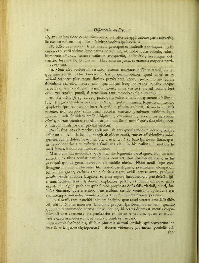\ eft, vel deftrudtione caufae llimulantis, vel alterius applicatione parti adverse5 fie etenim reftituto aequilibrio folvitur morbus fpafmodicus. 18. Effectus memorati § 13'. nervis praecipue et mufculi-s contingunt. Alii tamen et diverfi vicinas faepe partes corripiunt, uti dolor, cutis rubedo, calor ; humorum affiuxus, tumor; vaforum compreftio, obftrudtio ■> horumque def- trudtio, fuppuratio, gangraena. Haec internis juxta et externis corporis parti- bus eveniunt. 19. Generales aculeorum virtutes hadtenus enarratas poftidet remedium de quo nunc agitur. Hoc tamen fibi fere proprium obtinet, quod emeticorum adtioni certiores plerumque limites praefcribere liceat, quam interno cuivis ftimulanti remedio. Haec enim quandoque frangunt repagula, feviuntque ferocius quam expedit, vel fegnius agunt; dum emetici vis ad votum fere evehi vel reprimi poteft, ft atrociftima tantummodo excipias venena. ao. Ex didtis [§ 13. ad 20.] patet quid valeat emeticum quatenus eft ftimu- lus. Infignes equidem prasftat efredtus, e quibus eminent fequentes. Lenior apoplexiae fpecies, quae ab inerti frigidaque pituita nafcitur, fi modo a caufa recente, nec corpore valde fenili accidat, emetico prudenter exhibito faepe folvitur : inde fiquidem crafla fubiguntur, excutiuntur; aperiuntur nervorum ofcula, horum tramites expediuntur, incitato fimul torpefcentis fanguinis motu. Similes in fimili paralyfi prsftat effedlus. Pueris frequens eft morbus epilepfia, ab acri quovis rodente nervos, eofque vellicante. Adultis faepe contingit ab eadem caufa, turn et affedtionibus animi gravioribus, a dolore faevo membra cruciante, a turbato fpirituum fluxu, qua- ds hypochondriacis et hyftericis familiaris eft. In his cafibus, fi mobilis ftt mali fomes, iterato vomitorio excutitur. Membrana ifta mufculofa, quae tracheae fegmenta cartilaginea fibi invicem adnedlit, ex fibris conflatur mufculofis contradlilibus fpafmo obnoxiis, in his prsecipue quibus genus nerveum eft mobile nimis. Nidtu oculi faepe con- ftringuntur fibrae, adducuntur fibi mutuo cartilagines, pertinaciter elongationi folitae repugnant, crebros trahit fpiritus aeger, avide captat auras, profunde gemit, tandem labore fatigatus, et mox angori fuccubiturus, prae defedtu fpi- rituum folutum fentit fpafmum, explicatur pedtus, et vivere de novo mifer exorditur. Quid prohibet quin fubitb propinata dofis falis vitrioli, cupri, hu- jufve tindlurae, quae irritando ventriculum, ciendo vomitum, fpirituum iter tramitemque mutando, tumultus ho fee fedet ? omni certe vacat periculo. Ubi fanguis earn nancifci indolem incipit, quae apud veteres atra bills didta eft, ubi fundtiones naturales labafeunt propter fpirituum abfentiam ; quando quofdam tantummodo nervos inique petunt, hi certos duntaxat mentis corpo- rifve adtiones exercent ■, vix praeftantius exhibetur remedium, quam emeticum certis cautelis moderatum, ut poftea dicendi erit occafio. In morbis fpafmodicis, aliifque plurimis nervofi ordinis, qui proventum ab k*ertia et languore chylopoieticwn, ducere videntur, plurimum prodeffe vifa funt