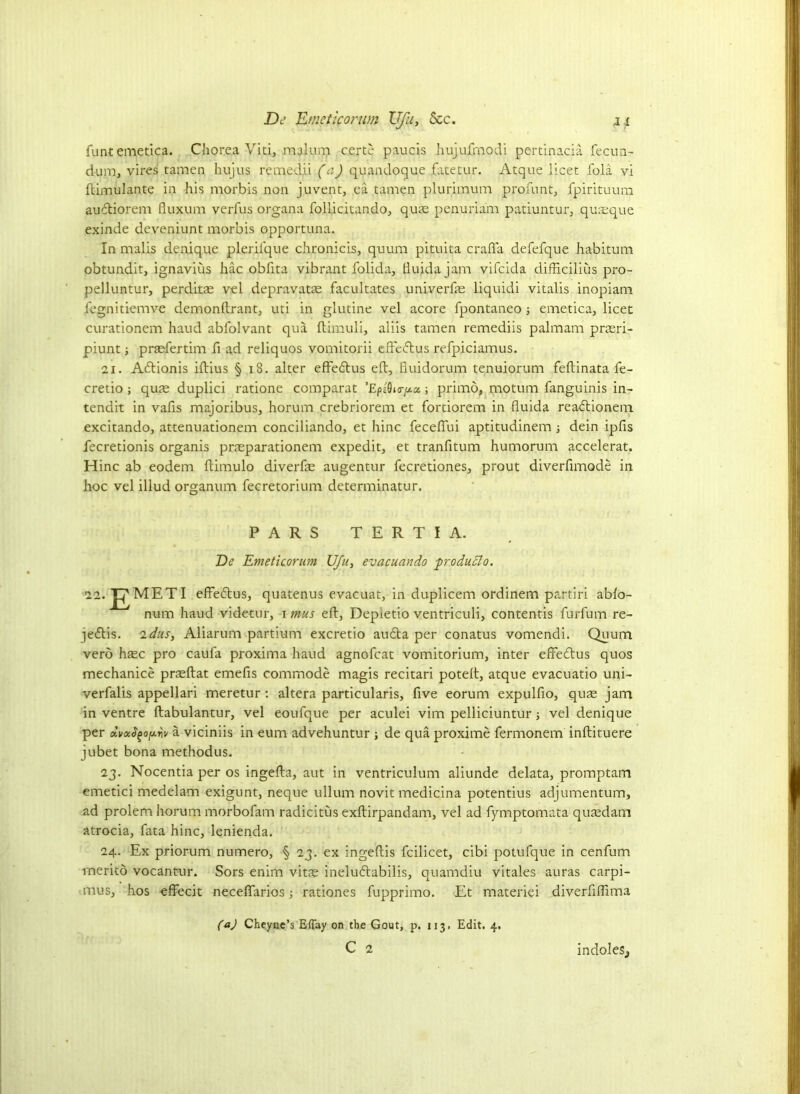 De JLmetlcorwn XJfu, See. funtemetica. Chorea Viti, malum c.erte paucis hujufrnodi pertinacia fecun- dum, vires tamen hujus remedii (a) quandoque jfatetur. Atque licet fola vi ftimulante in his morbis non juvent, ea tamen plurimum profun t, fpirituum audtiorem fluxum verfus organa follicitando, quas penuriam patiuntur, quaeque exinde deveniunt morbis opportuna. In mails denique plerilque chronicis, quum pituita crafla defefque habitum obtundit, ignavius hac obfita vibrant folida, ftuida jam vifeida difficilius pro- pelluntur, perditas vel depravatas facultates univerfas liquid! vitalis inopiam fegnitiemve demonftrant, uti in glutine vel acore fpontaneo ■, emetica, licet curationem haud abfolvant qua ftimuli, aiiis tamen remediis palmam prasri- piunt; praefertim fi ad reliquos vomitorii effedtus refpiciamus. 21. Adtionis iftius § 18. alter effedtus eft, fiuidorum tenuiorum feftinata fe- cretio; quas duplici ratione comparat ’EpsOnr/^a; primo, motum fanguinis in- tendit in vafis majoribus, horum crebriorem et fortiorem in fluida readtionem excitando, attenuationem conciliando, et hinc fecefTui aptitudinem ■, dein ipfis fecretionis organis prasparationem expedit, et tranfitum humorum accelerat. Hinc ab eodem ftimulo diverfae augentur fecretiones, prout diverfimode in hoc vel illud organum fecretorium determinatur. PARS TER T I A. De Emeticorum UJu, evacuando produdlo. ii.^METI effedtus, quatenus evacuat, in duplicem ordinem partiri ablo- num haud videtur, i mus eft, Depietio ventriculi, contentis furfum re- jedtis. idus, Aliarum partium excretio audta per conatus vomendi. Quum verb hasc pro caufa proxima haud agnofeat vomitorium, inter effedtus quos mechanice prasftat emefis commode magis recitari poteft, atque evacuatio uni- verfalis appellari meretur : altera particularis, five eorum expulfio, qus jam in ventre ftabulantur, vel eoufque per aculei vim pelliciuntur ; vel denique per dvocfyofArii/ a viciniis in eum advehuntur ; de qua proxime fermonem inftituere jubet bona methodus. 23. Nocentia per os ingefta, aut in ventriculum aliunde delata, promptam emetici medelam exigunt, neque ullum novit medicina potentius adjumentum, ad prolem horum morbofam radicitus exftirpandam, vel ad fymptomata quasdam atrocia, fata hinc, lenienda. 24. Ex priorum numero, § 23. ex ingeftis fcilicet, cibi potufque in cenfum merito vocantur. Sors enim vitas ineludtabilis, quamdiu vitales auras carpi- mus, hos effecit necelfarios j rationes fupprimo. Et materiei diverfiftima (a) CheyneYEffay on the Gout, p. 113. Edit. 4. C 2 indoles,,