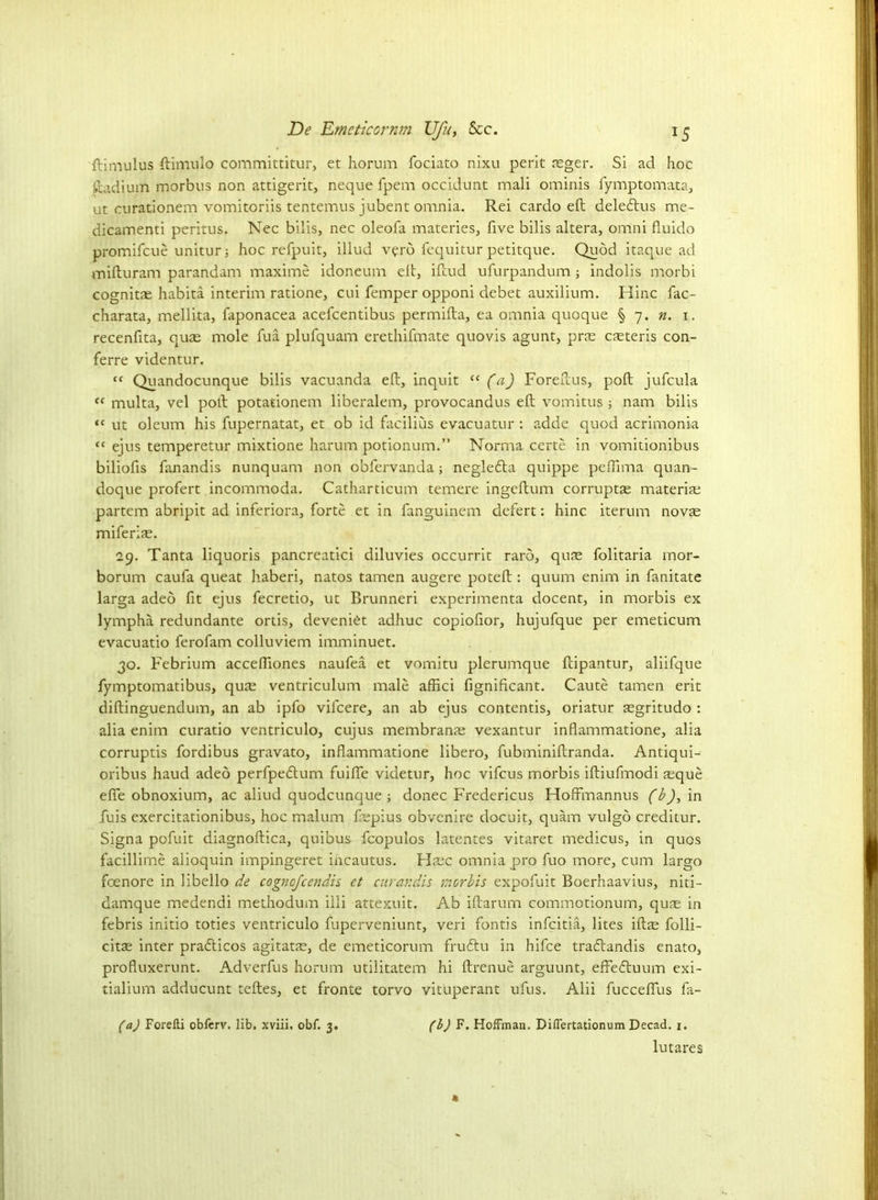 ftimulus ftimulo committitur, et horum fociato nixu perit reger. Si ad hoc ftadium morbus non attigerit, neque fpem occidunt mali ominis fymptomata, ut curationem vomitoriis tentemus jubent omnia. Rei cardo eft deledtus me- dicamenti peritus. Nec bills, nec oleofa materies, five bilis altera, omni fiuido promifeue unitur; hoc refpuit, illud verb fequitur petitque. Quod itaque ad mifturam parandam maxime idoneum eft, iftud ufurpandum; indolis morbi cognitas habita interim ratione, cui femper opponi debet auxilium. Hinc fac- charata, mellita, faponacea acefcentibus permifta, ea omnia quoque § 7. n. 1. recenfita, quae mole fua plufquam erethifmate quovis agunt, pne caeteris con- ferre videntur. “ Quandocunque bilis vacuanda eft, inquit “ (a) Foreftus, poll jufcula “ multa, vel poll potationem liberalem, provocandus eft vomitus; nam bilis “ ut oleum his fupernatat, et ob id facilius evacuatur : adde quod acrimonia “ ejus temperetur mixtione harum potionum.” Norma certe in vomitionibus biliofis fanandis nunquam non obfervanda; neglefla quippe peflima quan- doque profert incommoda. Catharticum temere ingeftum corrupts material partem abripit ad inferiora, forte et in fanguinem clefert: hinc iterum novte miferiae. 29. Tanta liquoris pancreatici diluvies occurrit rarb, qufE folitaria mor- borum caufa queat liaberi, natos tamen augere poteft : quum enim in fanitate larga adeo fit ejus fecretio, ut Brunneri experimenta docent, in morbis ex lympha redundante ortis, deveni^t adhuc copiofior, hujufque per emeticum evacuatio ferofam colluviem imminuet. 30. Febrium accefiiones naufea et vomitu plerumque ftipantur, aliifque fymptomatibus, qute ventriculum male afiici fignificant. Caute tamen erit diftinguendum, an ab ipfo vilcere, an ab ejus contentis, oriatur aegritudo : alia enim curatio ventriculo, cujus membrante vexantur inflammatione, alia corruptis fordibus gravato, inflammatione libero, fubminiftranda. Antiqui-- oribus haud adeo perfpeblum fuifle videtur, hoc vifeus morbis iftiufmodi aeque eflfe obnoxium, ac aliud quodcunque; donee Fredericus HofFmannus (b), in fuis exercitationibus, hoc malum flupius obvenire docuit, quam vulgo creditur. Signa pofuit diagnoftica, quibus fcopulos latentes vitaret medicus, in quos facillime aiioquin impingeret incautus. Hacc omnia pro fuo more, cum largo foenore in libello de cognofcendis et curandis morbis expofuit Boerhaavius, niti- damque medendi methodum illi attexuit. Ab iftarum commotionum, qu?e in febris initio toties ventriculo fuperveniunt, veri fontis infeitia, lites iftte folli- cits inter pradlicos agitate, de emeticorum frudtu in hifee traflandis enato, profluxerunt. Adverfus horum utilitatem hi ftrenue arguunt, effedtuum exi- tialium adducunt teftes, et fronte torvo vituperant ufus. Alii fucceflus fa- (a) Forelli obferv. lib, xviii, obf. 3. (1) F. Hoffman. Differtationum Decad. 1. lutares