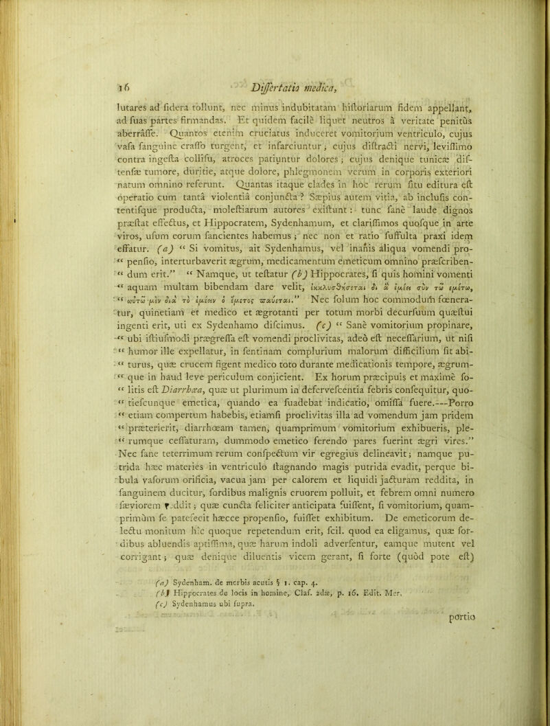 lutares ad iidera tollunt, nec minus indubitatam hiftoriarum fidem appellant,, ad fuas partes firmandas. Et quidem facile liquet neutros a veritate penitus aberrafle. Quantos etenim cruciatus induceret vomitorium ventriculo, cujus vafa fanguine craffo turgent, et infarciuntur ■, cujus diftraefti nervi, leviflimo contra ingefta ccllifu, atroces patiuntur dolores; cujus denique tunicte dif- tenfe tumore, duritie, atque dolore, phlcgmonem verum in corporis exteriori natum omnino referunt. Quantas itaque clades in hoc rerum fitu editura eft operatio cum tanta violentia conjunda ? Saepius autem vitia, ab inclufis con- tentifque produda, moleftiarum autores exiftunt: tunc fane laude dignos prasftat effedus, et Elippocratem, Sydenhamum, et clariftimos quofque in arte viros, ufum eorum fancientes habemus ; nec non et ratio fuffulta praxi idem effatur. (a) “Si vomitus, ait Sydenhamus, vel inanis aliqua vomendi pro- “ penfio, interturbaverit segrum, medicamentum emeticum omnino praeferiben- “ dum erit.” “ Namque, ut teftatur (b) Hippocrates, fi quis homini vomenti <l aquam multam bibendam dare velit, Ux\v<r5r,&iTcu a <rvv tu cptTta, “ toura) -y.lv to o i^/.iTof v:ot.\)iTo-i.” Nec folum hoc cominodufti feenera- tur, quinetiam et medico et aegrotanti per totum morbi decurfuum quaeftui ingenti erit, uti ex Sydenhamo difeimus. (c) “ Sane vomitorium propinare, tc ubi iftiufmodi prasgreffa eft vomendi proclivitas, adeo eft neceflarium, ut nifi “ humor ille expellatur, in fentinam complurium malorum difficilium fit abi- • “ turus, quae crucem figent medico toto durante medicationis tempore, regrum- “ que in haud leve periculum conjicient. Ex horum prascipuis et maxime fo- “ litis eft Diarrhoea, qure ut plurimum in defervefeentia febris confequitur, quo- “ tiefeunque emetica, quando ea fuadebat indicatio, omiffa fuere.—Porro “ etiam compertum habebis, etiamfi proclivitas ilia ad vomendum jam pridem “ pneterierit, diarrhoeam tamen, quamprimum vomitorium exhibueris, ple- “ rumque ceffaturarn, dummodo emetico ferendo pares fuerint asgri vires.” Nec fane teterrimum rerum confpedtum vir egregius delineavit; namque pu- trida hasc materies in ventriculo ftagnando magis putrida evadit, perque bi- bula vaforum orificia, vacua jam per calorem et liquidi jadturam reddita, in fanguinem ducitur, fc-rdibus malignis cruorem polluit, et febrem omni numero farviorem feddit; quae cuntfta feliciter anticipata fuiffent, li vomitorium, quam- primum fe patefecit hsecce propenfio, fuiffet exhibitum. De emeticorum de- leftu monitum hie quoque repetendum erit, fcil. quod ea eligamus, quae for- ■ dibus abluendis aptiffima, quae harum indoli adverfentur, eamque mutent vel corrigant; qua? denique diluentis vicem gerant, fi forte (quod pote eft) (a) Sydenham, de merbis acatis § i. cap. 4. (b\ Hippocrates de locis in homine,. Claf. zdae, p. 16. Edit. Men fc) Sydenhamus ubi fupra. porno